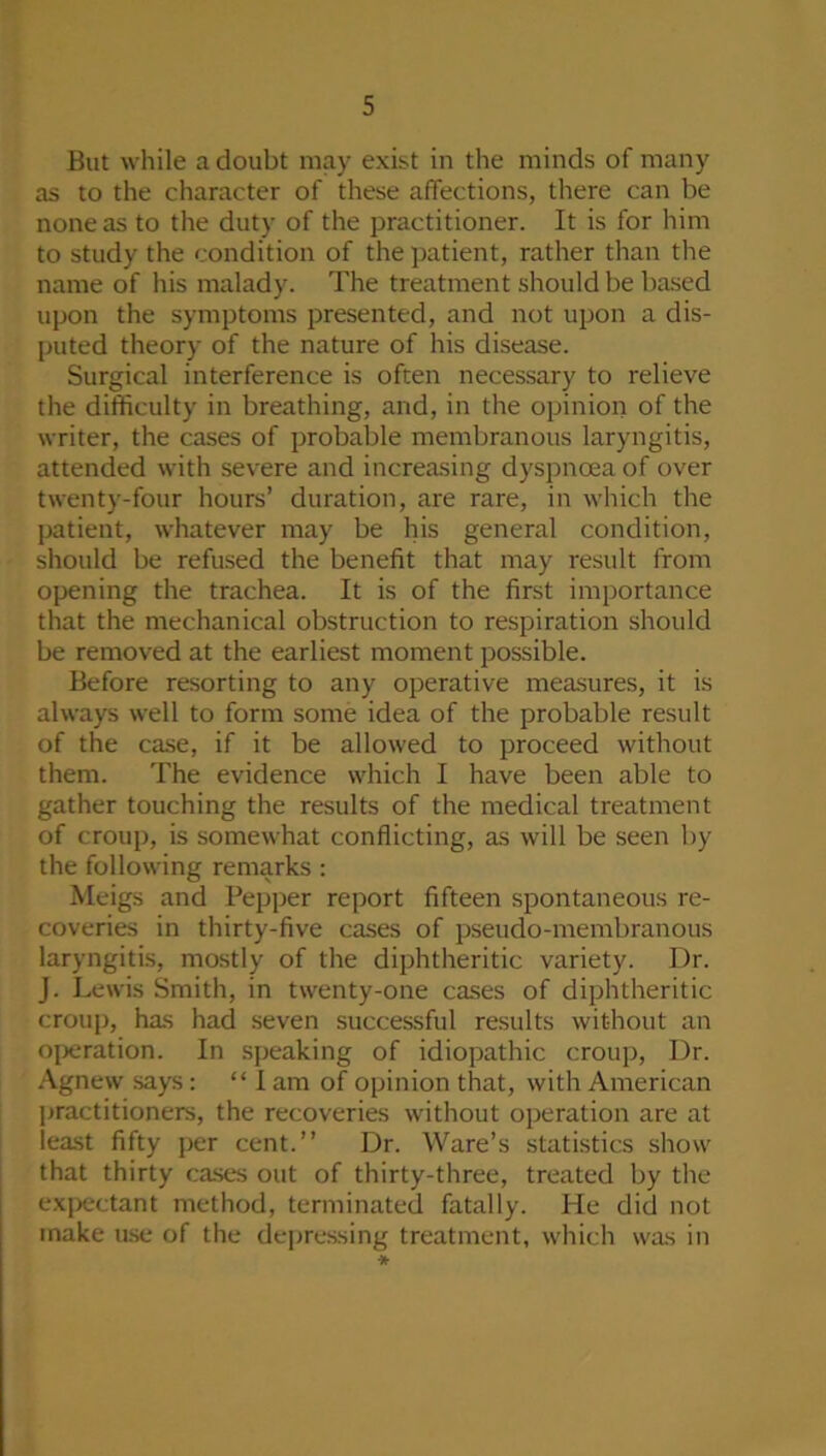 But while a doubt may exist in the minds of many as to the character of these affections, there can be none as to the duty of the practitioner. It is for him to study the condition of the patient, rather than the name of his malady. The treatment should be based upon the symptoms presented, and not upon a dis- puted theory of the nature of his disease. Surgical interference is often necessary to relieve the difficulty in breathing, and, in the opinion of the writer, the cases of probable membranous laryngitis, attended with severe and increasing dyspnoea of over twenty-four hours’ duration, are rare, in which the patient, whatever may be his general condition, should be refused the benefit that may result from opening the trachea. It is of the first importance that the mechanical obsti'uction to respiration should be removed at the earliest moment possible. Before resorting to any operative measures, it is always well to form some idea of the probable result of the case, if it be allowed to proceed without them. The evidence which I have been able to gather touching the results of the medical treatment of croup, is somewhat conflicting, as will be seen by the following remarks : Meigs and Pepper report fifteen spontaneous re- coveries in thirty-five cases of pseudo-membranous laryngitis, mostly of the diphtheritic variety. Dr. J. Lewis Smith, in twenty-one cases of diphtheritic croup, has had seven successful results without an operation. In speaking of idiopathic croup, Dr. Agnew says: “ I am of opinion that, with American practitioners, the recoveries without operation are at least fifty per cent.” Dr. Ware’s statistics show that thirty cases out of thirty-three, treated by the ex|)ectant method, terminated fatally. He did not make use of the depressing treatment, which was in *