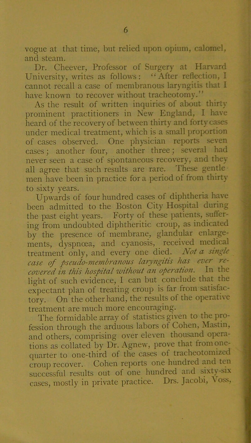 vogue at that time, but relied upon opium, calomel, and steam. Dr. Cheever, Professor of Surgery at Harvard University, writes as follows: “After reflection, I cannot recall a case of membranous laryngitis that I have known to recover without tracheotomy.” As the result of written inquiries of about thirty prominent practitioners in New England, I have heard of the recovery of between thirty and forty cases under medical treatment, which is a small proportion of cases observed. One physician reports seven cases; another four, another three; several had never seen a case of spontaneous recovery, and they all agree that such results are rare. These gentle men have been in practice for a period of from thirty to sixty years. Upwards of four hundred cases of diphtheria have been admitted to the Boston City Hospital during the past eight years. Forty of these patients, suffer- ing from undoubted diphtheritic croup, as indicated by the presence of membrane, glandular enlarge- ments, dyspnoea, and cyanosis, received medical treatment only, and every one died. Not a single case of pseudo-membranous laryngitis has ever re- covered in this hospital without an operation. In the light of such evidence, I can but conclude that the expectant plan of treating croup is far from satisfac- tory. On the other hand, the results of the operative treatment are much more encouraging. The formidable array of statistics given to the pro- fession through the arduous labors of Cohen, Mastin, and others, comprising over eleven thousand opera- tions as collated by Dr. Agnew, prove that from one- quarter to one-third of the cases ot tracheotomized croup recover. Cohen reports one hundred and ten successful results out of one hundred and sixty-six cases, mostly in private practice. Drs. Jacobi, \ oss,