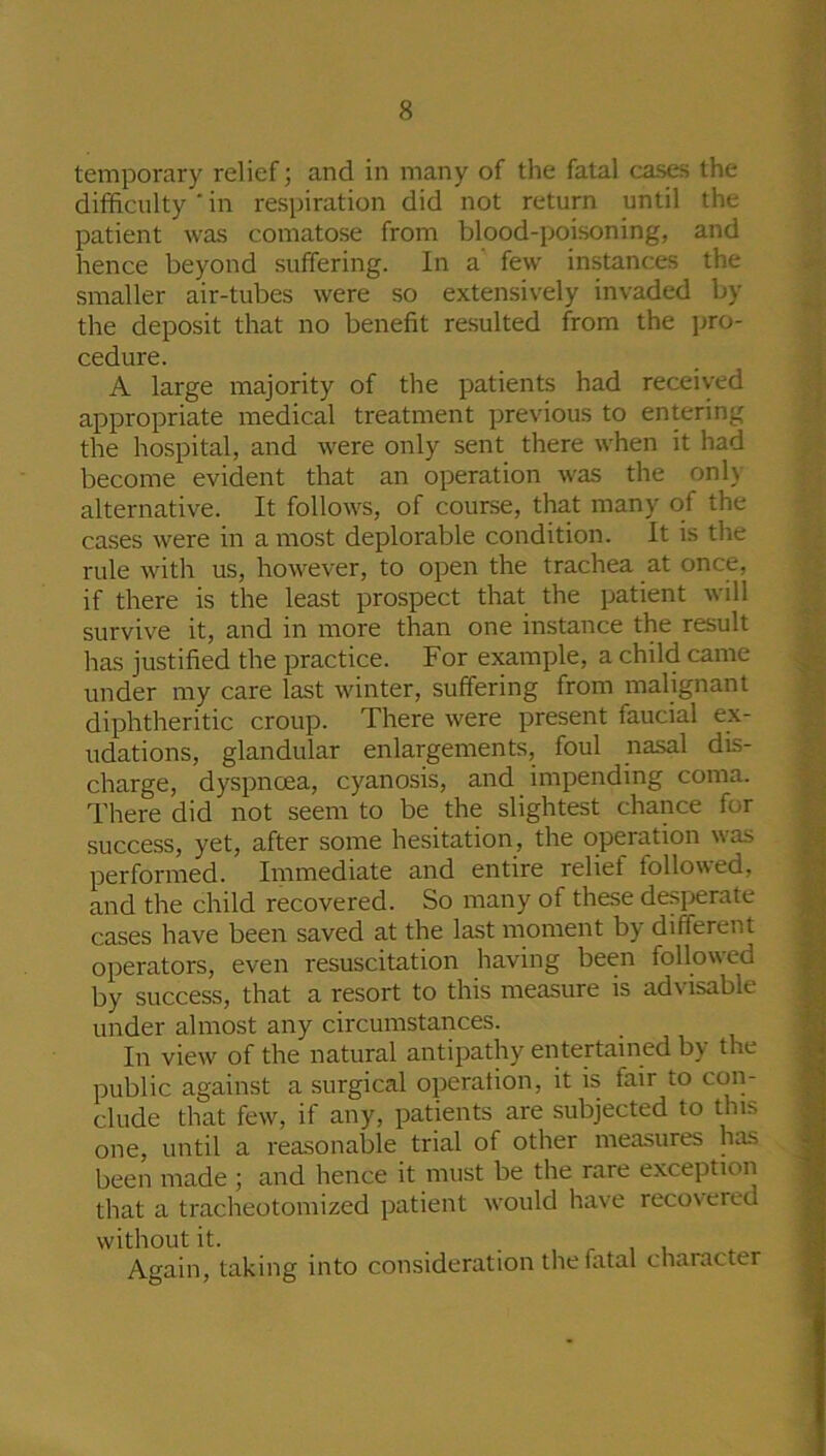 temporary relief; and in many of the fatal cases the difficulty ' in respiration did not return until the patient was comatose from blood-poisoning, and hence beyond suffering. In a’ few instances the smaller air-tubes were so extensively invaded by the deposit that no benefit resulted from the pro- cedure. A large majority of the patients had received appropriate medical treatment previous to entering the hospital, and were only sent there when it had become evident that an operation was the only alternative. It follows, of course, that many of the cases were in a most deplorable condition. It is the rule with us, however, to open the trachea at once, if there is the least prospect that the patient will survive it, and in more than one instance the result has justified the practice. For example, a child came under my care last winter, suffering from malignant diphtheritic croup. There were present faucial ex- udations, glandular enlargements, foul nasal dis- charge, dyspnoea, cyanosis, and impending coma. There did not seem to be the slightest chance for success, yet, after some hesitation, the operation was performed. Immediate and entire relief followed, and the child recovered. So many of these desperate cases have been saved at the last moment by different operators, even resuscitation having been followed by success, that a resort to this measure is advisable under almost any circumstances. In view of the natural antipathy entertained by the public against a surgical operation, it is fair to con- clude that few, if any, patients are subjected to this one, until a reasonable trial of other measures has been made ; and hence it must be the raie exception that a tracheotomized patient would have recovered without it. Again, taking into consideration the fatal character