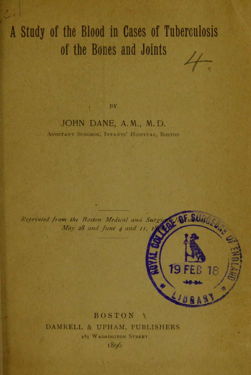 A Stndy of the Blood in Cases of Tuberculosis of the Bones and Joints BY JOHN DANE, A.M., M. D. Assistant Surgeon, Infants’ Hospital, Boston BOSTON \ DAMKELL & UPHAM, PUBLISHERS 283 Washington Street 1896