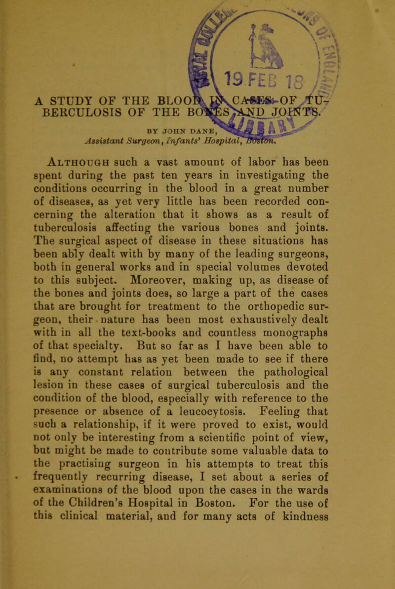 A STUDY OF THE BLOO BERCULOSIS OF THE BY JOHN DANE, Jssistant Surgeon^ Irifants* Although such a vast amount of labor has been spent during the past ten years in investigating the conditions occurring in the blood in a great number of diseases, as yet very little has been recorded con- cerning the alteration that it shows as a result of tuberculosis affecting the various bones and joints. The surgical aspect of disease in these situations has been ably dealt with by many of the leading surgeons, both in general works and in special volumes devoted to this subject. Moreover, making up, as disease of the bones and joints does, so large a part of the cases that are brought for treatment to the orthopedic sur- geon, their. nature has been most exhaustively dealt with in all the text-books and countless monographs of that specialty. But so far as I have been able to find, no attempt has as yet been made to see if there is any constant relation between the pathological lesion in these cases of surgical tuberculosis and the condition of the blood, especially with reference to the presence or absence of a leucocytosis. Feeling that such a relationship, if it were proved to exist, would not only be interesting from a scientific point of view, but might be made to contribute some valuable data to the practising surgeon in his attempts to treat this frequently recurring disease, I set about a series of examinations of the blood upon the cases in the wards of the Children’s Hospital in Boston. For the use of this clinical material, and for many acts of kindness