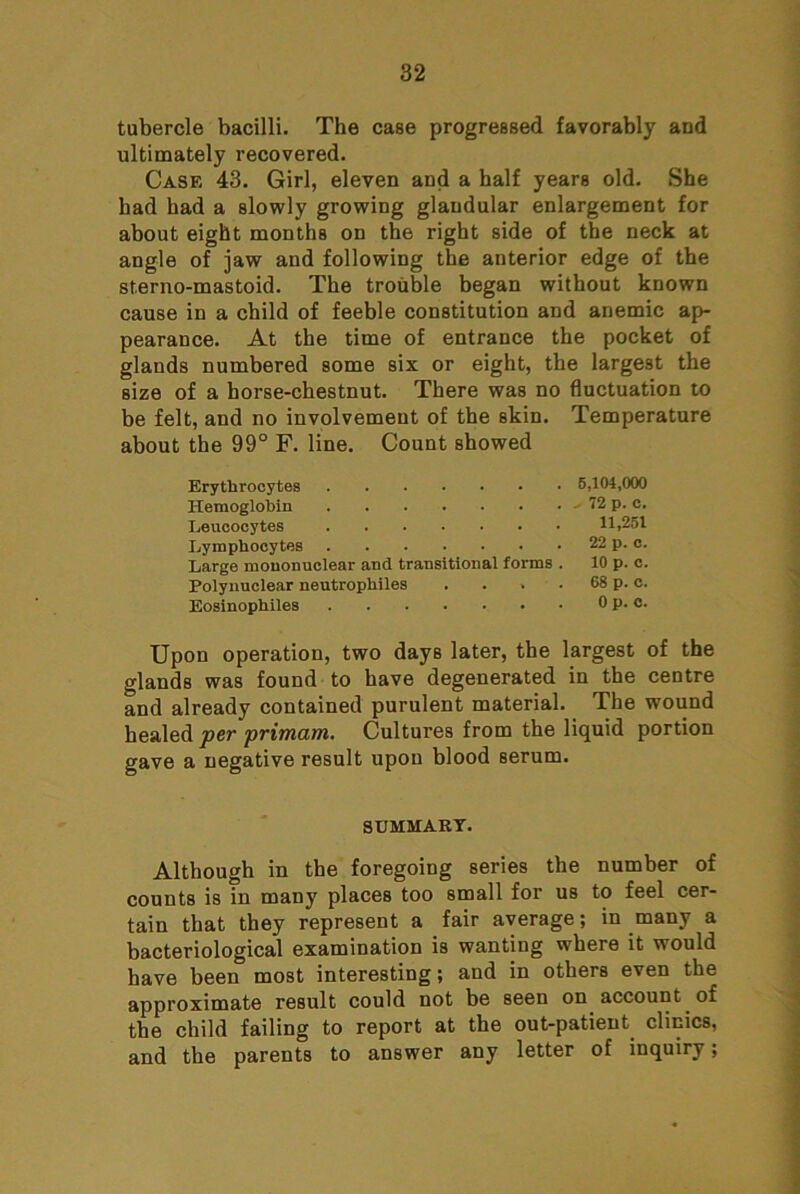 tubercle bacilli. The case progressed favorably and ultimately recovered. Case 43. Girl, eleven and a half years old. She had had a slowly growing glandular enlargement for about eight months on the right side of the neck at angle of jaw and following the anterior edge of the sterno-mastoid. The trouble began without known cause in a child of feeble constitution and anemic ap- pearance. At the time of entrance the pocket of glands numbered some six or eight, the largest the size of a horse-chestnut. There was no fluctuation to be felt, and no involvement of the skin, about the 99° F. line. Count showed Temperature Erythrocytes 6,104,000 Hemoglobin , 72 p. C. Leucocytes 11,251 Lymphocytes 22 p. c. Large mononuclear and transitional forms . 10 p. c. Polynuclear neutrophiles .... 68 p. c. Eosinophiles 0 p. C. Upon operation, two days later, the largest of the glands was found to have degenerated in the centre and already contained purulent material. The wound healed per primam. Cultures from the liquid portion gave a negative result upon blood serum. SUMMARY. Although in the foregoing series the number of counts is in many places too small for us to feel cer- tain that they represent a fair average; in many a bacteriological examination is wanting where it would have been most interesting; and in others even the approximate result could not be seen on account of the child failing to report at the out-patient clinics, and the parents to answer any letter of inquiry;