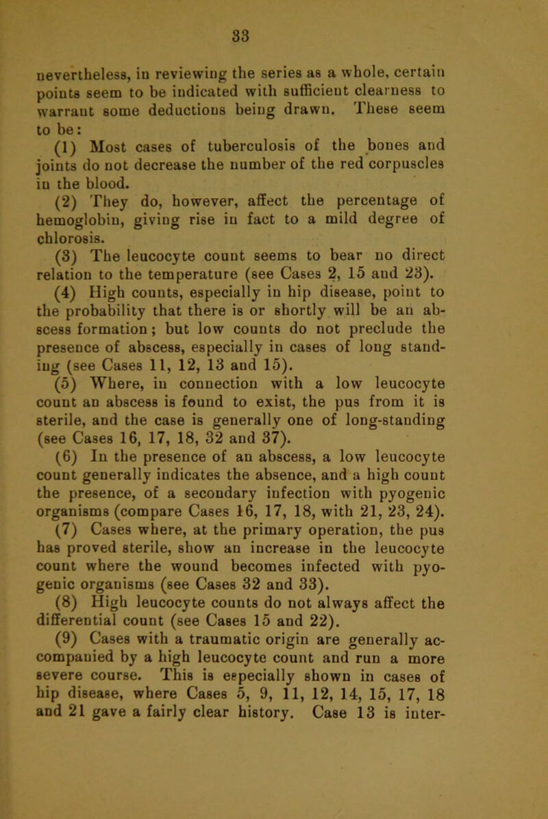 nevertheless, in reviewing the series as a whole, certain points seem to be indicated with sufficient clearness to warrant some deductions being drawn. These seem to be: (1) Most cases of tuberculosis of the bones and joints do not decrease the number of the red corpuscles in the blood. (2) They do, however, affect the percentage of hemoglobin, giving rise in fact to a mild degree of chlorosis. (3) The leucocyte count seems to bear no direct relation to the temperature (see Cases 2, 15 and 23). (4) High counts, especially in hip disease, point to the probability that there is or shortly will be an ab- scess formation; but low counts do not preclude the presence of abscess, especially in cases of long stand- ing (see Cases 11, 12, 13 and 15). (5) Where, in connection with a low leucocyte count an abscess is found to exist, the pus from it is sterile, and the case is generally one of long-standing (see Cases 16, 17, 18, 32 and 37). (6) In the presence of an abscess, a low leucocyte count generally indicates the absence, and a high count the presence, of a secondary infection with pyogenic organisms (compare Cases 16, 17, 18, with 21, 23, 24). (7) Cases where, at the primary operation, the pus has proved sterile, show an increase in the leucocyte count where the wound becomes infected with pyo- genic organisms (see Cases 32 and 33). (8) High leucocyte counts do not always affect the differential count (see Cases 15 and 22). (9) Cases with a traumatic origin are generally ac- companied by a high leucocyte count and run a more severe course. This is especially shown in cases of hip disease, where Cases 5, 9, 11, 12, 14, 15, 17, 18 and 21 gave a fairly clear history. Case 13 is inter-