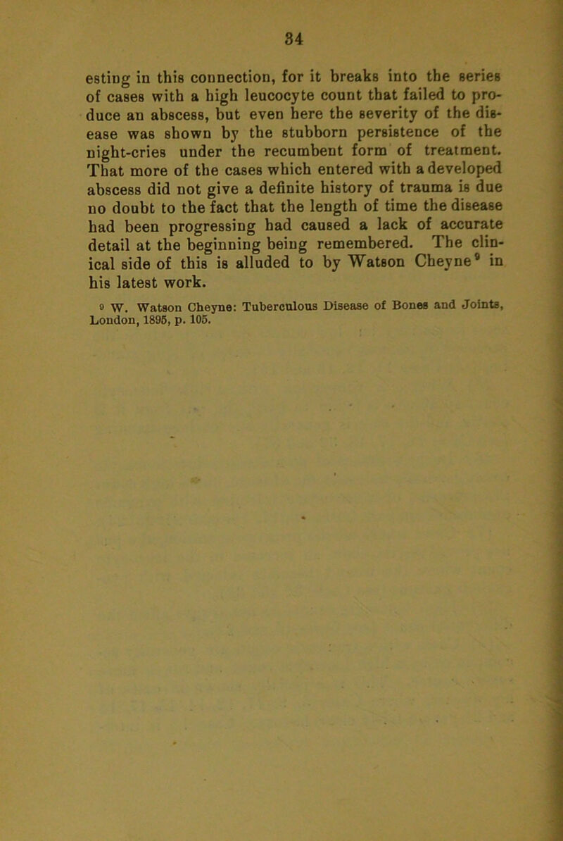 84 esting in this connection, for it breaks into the series of cases with a high leucocyte count that failed to pro- duce an abscess, but even here the severity of the dis- ease was shown by the stubborn persistence of the night-cries under the recumbent form of treatment. That more of the cases which entered with a developed abscess did not give a definite history of trauma is due no doubt to the fact that the length of time the disease had been progressing had caused a lack of accurate detail at the beginning being remembered. The clin- ical side of this is alluded to by Watson Cheyne® in his latest work. 0 W. Watson Cheyne: Tuheronlous Disease of Bones and Joints, London, 1896, p. 106.