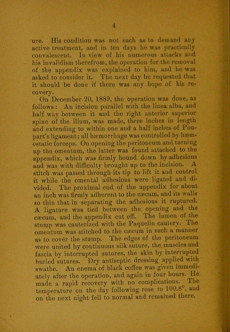 ure. His condition was not such as to demand any active treatment, and in ten days he was practically convalescent. In view of his numerous attacks and his invalidism therefrom, the operation for the removal of the appendix was explained to him, and he was asked to consider it. The next day he requested that it should be done if there was any hope of his re- covery. On December 20, 1889, the operation was done, as follows: An incision parallel with the linea alba, and half way between it and the right anterior superior spine of the ilium, was made, three inches in length and extending to within one and a half inches of Pou- part’s ligament; all haemorrhage was controlled by haem- ostatic forceps. On opening the peritoneum and turning up the omentum, the latter was found attached to the appendix, which was firmly bound down by adhesions and was with difficulty brought up to the incision. A stitch was passed through its tip to lift it and control it while the omental adhesions were ligated and di- vided. The proximal end of the appendix for about an inch was firmly adherent to the caecum, and its walls so thin that in separating the adhesions it ruptured. A ligature was tied between the opening and the caecum, and the appendix cut off. The lumen of the stump was cauterized with the Paquelin cautery. The omentum was stitched to the caecum in such a manner as to cover the stump. The edges of the peritoneum were united by continuous silk suture, the muscles and fascia by interrupted sutures, the skin by interrupted buried sutures. Dry antiseptic dressing applied witli swathe. An enema of black coffee was given immedi- ately after the operation, and again in four hours. He made a rapid recovery with no complications. ^ The temperature on the day following rose to 100.8°, and on the next night fell to normal and remained there.