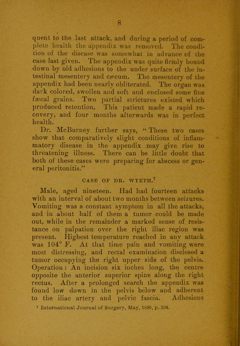 quent to the last attack, and during a period of com- plete health the appendix was removed. The condi- tion of the disease was somewdiat in advance of the case last given. The appendix was quite firmly bound down by old adhesions to the under surface of the in- testinal mesentery and ciecum. The mesentery of the appendix had been nearly obliterated. The organ was dark colored, swollen and soft and enclosed some fine fmcal grains. Two partial strictures existed which produced retention. This patient made a rapid re- covery, and four months afterwards was in perfect health. Dr. McBurney further says, “ These two cases show that comparatively slight conditions of inflam- » matory disease in the appendix may give rise to threatening illness. There can be little doubt that both of these cases were preparing for abscess or gen- eral peritonitis.” CASE OF DR. WYETH.7 Male, aged nineteen. Had had fourteen attacks with an interval of about two months between seizures. Vomiting was a constant symptom in all the attacks, and in about half of them a tumor could be made out, while in the remainder a marked sense of resis- tance on palpation over the right iliac region was present. Highest temperature reached in any attack was 104° F. At that time pain and vomiting were most distressing, and rectal examination disclosed a tumor occupying the right upper side of the pelvis. Operation : An incision six inches long, the centre opposite the anterior superior spine along the right rectus. After a prolonged search the appendix was found low down in the pelvis below and adherent to the iliac artery and pelvic fascia. Adhesions 7 International Journal of Surgery, May, 1S90, p. 104.