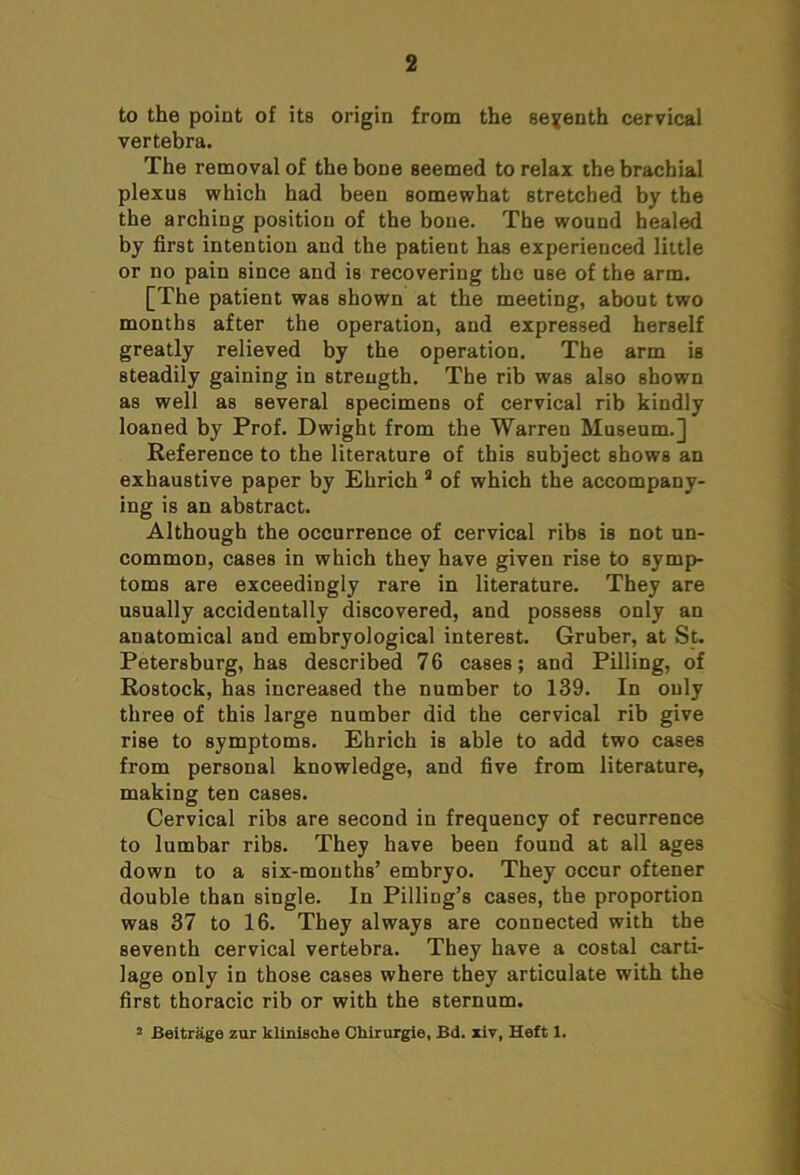 to the point of its origin from the seventh cervical vertebra. The removal of the bone seemed to relax the brachial plexus which had been somewhat stretched by the the arching position of the bone. The wound healed by first intention and the patient has experienced little or no pain since and is recovering the use of the arm. [The patient was shown at the meeting, about two months after the operation, and expressed herself greatly relieved by the operation. The arm is steadily gaining in strength. The rib was also shown as well as several specimens of cervical rib kindly loaned by Prof. Dwight from the Warren Museum.] Reference to the literature of this subject shows an exhaustive paper by Ehrich 3 of which the accompany- ing is an abstract. Although the occurrence of cervical ribs is not un- common, cases in which they have given rise to symp- toms are exceedingly rare in literature. They are usually accidentally discovered, and possess only an anatomical and embryological interest. Gruber, at St. Petersburg, has described 76 cases; and Pilling, of Rostock, has increased the number to 139. In only three of this large number did the cervical rib give rise to symptoms. Ehrich is able to add two cases from personal knowledge, and five from literature, making ten cases. Cervical ribs are second in frequency of recurrence to lumbar ribs. They have been found at all ages down to a six-months’ embryo. They occur oftener double than single. In Pilling’s cases, the proportion was 37 to 16. They always are connected with the seventh cervical vertebra. They have a costal carti- lage only in those cases where they articulate with the first thoracic rib or with the sternum. 2 Beitrage zur klinlsche CMrurgie, Bd. xiv, Heft 1.