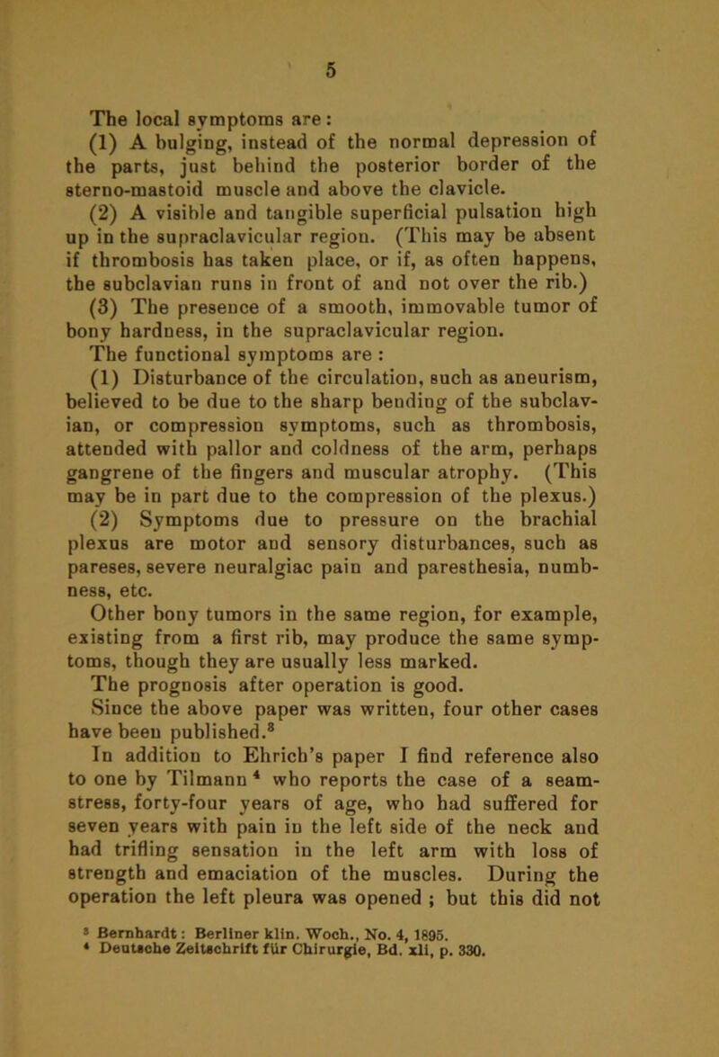 The local symptoms are: (1) A bulging, instead of the normal depression of the parts, just behind the posterior border of the 8terno-mastoid muscle and above the clavicle. (2) A visible and tangible superficial pulsation high up in the supraclavicular region. (This may be absent if thrombosis has taken place, or if, as often happens, the subclavian runs in front of and not over the rib.) (3) The presence of a smooth, immovable tumor of bony hardness, in the supraclavicular region. The functional symptoms are : (1) Disturbance of the circulation, such as aneurism, believed to be due to the sharp bending of the subclav- ian, or compression symptoms, such as thrombosis, attended with pallor and coldness of the arm, perhaps gangrene of the fingers and muscular atrophy. (This may be in part due to the compression of the plexus.) (2) Symptoms due to pressure on the brachial plexus are motor and sensory disturbances, such as pareses, severe neuralgiac pain and paresthesia, numb- ness, etc. Other bony tumors in the same region, for example, existing from a first rib, may produce the same symp- toms, though they are usually less marked. The prognosis after operation is good. Since the above paper was written, four other cases have beeu published.8 In addition to Ehricb’s paper I find reference also to one by Tilmann 4 who reports the case of a seam- stress, forty-four years of age, who had suffered for seven years with pain in the left side of the neck and had trifling sensation in the left arm with loss of strength and emaciation of the muscles. During the operation the left pleura was opened ; but this did not 8 Bernhardt: Berliner klin. Woch., No. 4, 1895. ♦ Deutsche ZeiUchrift fur CUirurgie, Bd. xll, p. 330.
