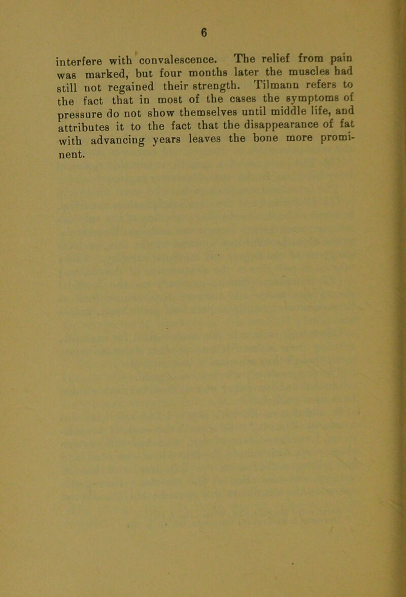 interfere with convalescence. The relief from pain was marked, but four months later the muscles bad still not regained their strength. Tilmann refers to the fact that in most of the cases the symptoms of pressure do not show themselves until middle life, and attributes it to the fact that the disappearance of fat with advancing years leaves the bone more promi- nent.