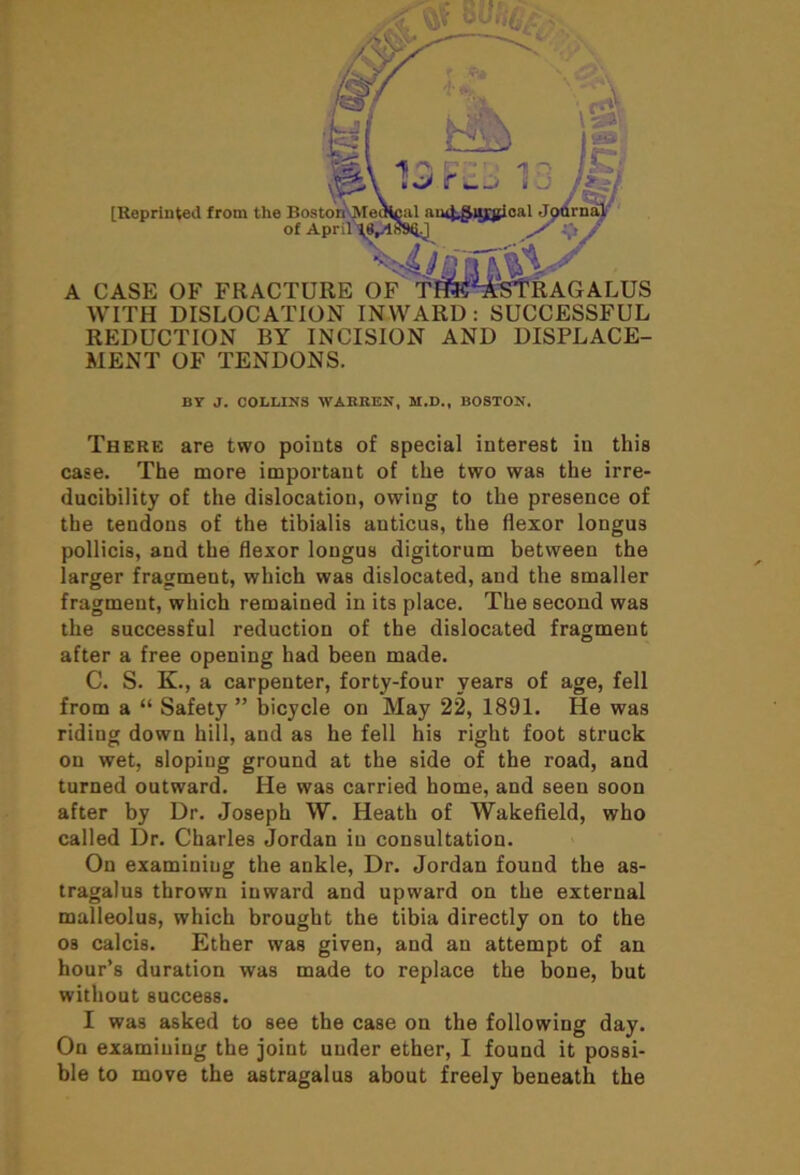 WITH DISLOCATION INWARD : SUCCESSFUL REDUCTION BY INCISION AND DISPLACE- MENT OF TENDONS. BY J. COLLINS WARREN, M.D., BOSTON. There are two points of special interest in this case. The more important of the two was the irre- ducibility of the dislocation, owing to the presence of the tendons of the tibialis anticus, the flexor longus pollicis, and the flexor longus digitorum between the larger fragment, which was dislocated, and the smaller fragment, which remained in its place. The second was the successful reduction of the dislocated fragment after a free opening had been made. C. S. K., a carpenter, forty-four years of age, fell from a “ Safety ” bicycle on May 22, 1891. He was riding down hill, and as he fell his right foot struck on wet, sloping ground at the side of the road, and turned outward. He was carried home, and seen soon after by Dr. Joseph W. Heath of Wakefield, who called Dr. Charles Jordan in consultation. On examining the ankle, Dr. Jordan found the as- tragalus thrown inward and upward on the external malleolus, which brought the tibia directly on to the os calcis. Ether was given, and an attempt of an hour’s duration was made to replace the bone, but without success. I was asked to see the case on the following day. On examining the joint under ether, I found it possi- ble to move the astragalus about freely beneath the