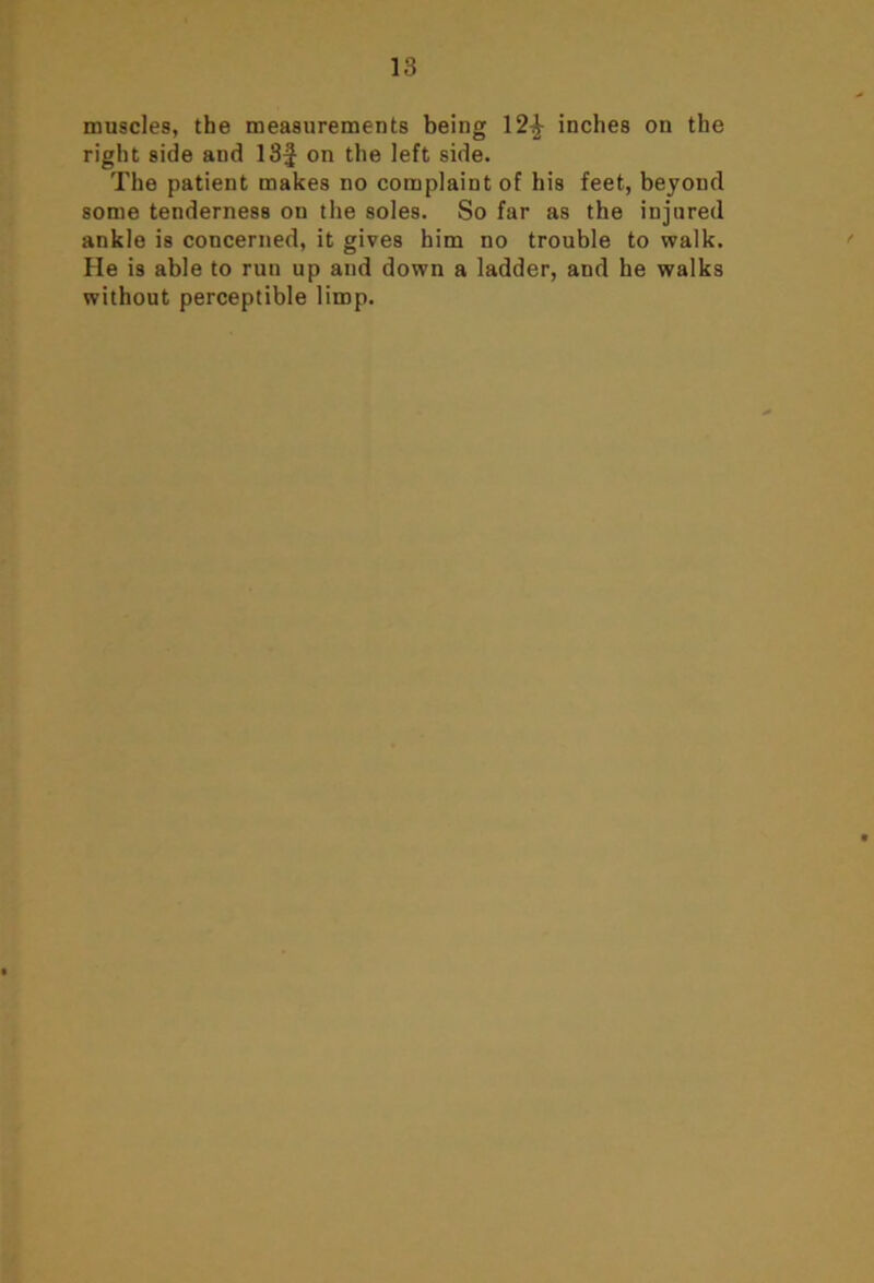 muscles, the measurements being 12^ inches on the right side and 13J on the left side. The patient makes no complaint of his feet, beyond some tenderness on the soles. So far as the injured ankle is concerned, it gives him no trouble to walk. He is able to run up and down a ladder, and he walks without perceptible limp.