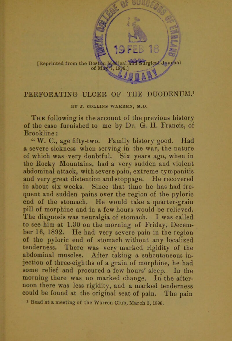 PERFORATING ULCER OF THE DUODENUM.1 IiV J. COLLINS WARREN, M.D. The followiug is the account of the previous history of the case furnished to me by Dr. G. H. Francis, of Brookline: “ W. C., age fifty-two. Family history good. Had a severe sickness when serving in the war, the nature of which was very doubtful. Six years ago, when in the Rocky Mountains, had a very sudden and violent abdominal attack, with severe pain, extreme tympanitis and very great distention and stoppage. He recovered in about six weeks. Since that time he has had fre- quent and sudden pains over the region of the pyloric end of the stomach. He would take a quarter-grain pill of morphine and in a few hours would be relieved. The diagnosis was neuralgia of stomach. J was called to see him at 1.30 on the morning of Friday, Decem- ber 16, 1892. He had very severe pain in the region of the pyloric end of stomach without any localized tenderness. There was very marked rigidity of the abdominal muscles. After taking a subcutaneous in- jection of three-eighths of a grain of morphine, he had some relief and procured a few hours’ sleep. In the morning there was no marked change. In the after- noon there was less rigidity, and a marked tenderness could be found at the original seat of pain. The pain 1 Iiead at a meeting of the Warren Club, March 3, 1896.