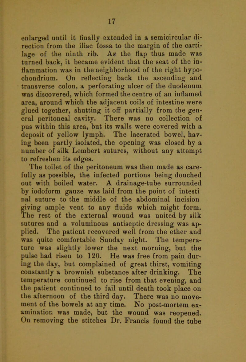 enlarged until it finally extended in a semicircular di- rection from the iliac fossa to the margin of the carti- lage of the ninth rib. As the flap thus made was turned back, it became evident that the seat of the in- flammation was in the neighborhood of the right hypo- choudrium. On reflecting back the ascending and transverse colon, a perforating ulcer of the duodenum was discovered, which formed the centre of an inflamed area, around which the adjacent coils of intestine were glued together, shutting it off partially from the gen- eral peritoneal cavity. There was no collection of pus within this area, but its walls were covered with a deposit of yellow lymph. The lacerated bowel, hav- ing been partly isolated, the opening was closed by a number of silk Lembert sutures, without any attempt to refreshen its edges. The toilet of the peritoneum was then made as care- fully as possible, the infected portions being douched out with boiled water. A drainage-tube surrounded by iodoform gauze was laid from the point of intesti nal suture to the middle of the abdominal incision giving ample vent to any fluids which might form. The rest of the external wound was united by silk sutures and a voluminous antiseptic dressing was ap- plied. The patient recovered well from the ether and was quite comfortable Sunday night. The tempera- ture was slightly lower the next morning, but the pulse had risen to 120. He was free from pain dur- ing the day, but complained of great thirst, vomiting constantly a brownish substance after drinking. The temperature continued to rise from that evening, and the patient continued to fail until death took place on the afternoon of the third day. There was no move- ment of the bowels at any time. No post-mortem ex- amination was made, but the wound was reopened. On removing the stitches Dr. Francis found the tube