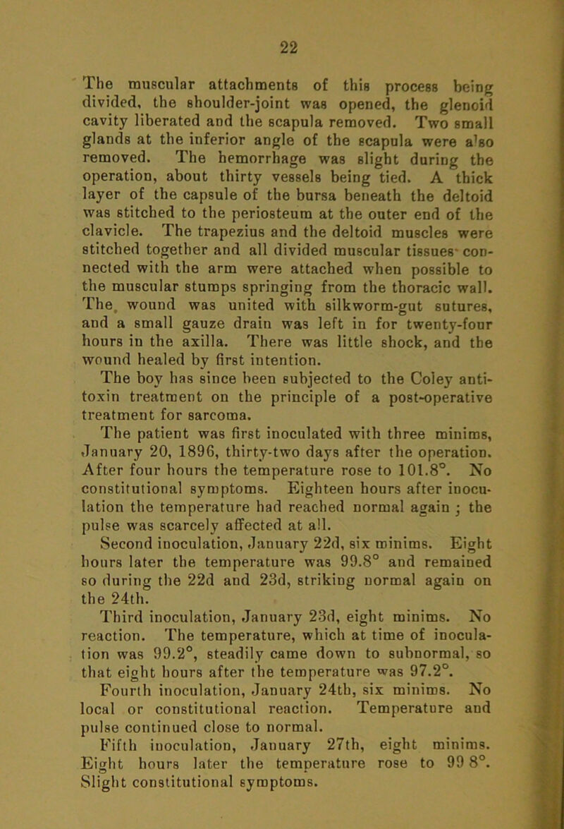 The muscular attachments of this process being divided, the shoulder-joint was opened, the glenoid cavity liberated and the scapula removed. Two small glands at the inferior angle of the scapula were a’so removed. The hemorrhage was slight during the operation, about thirty vessels being tied. A thick layer of the capsule of the bursa beneath the deltoid was stitched to the periosteum at the outer end of the clavicle. The trapezius and the deltoid muscles were stitched together and all divided muscular tissues con- nected with the arm were attached when possible to the muscular stumps springing from the thoracic wall. The wound was united with silkworm-gut sutures, and a small gauze drain was left in for twenty-four hours in the axilla. There was little shock, and the wound healed by first intention. The boy has since been subjected to the Coley anti- toxin treatment on the principle of a post-operative treatment for sarcoma. The patient was first inoculated with three minims, January 20, 1896, thirty-two days after the operation. After four hours the temperature rose to 101.8°. No constitutional symptoms. Eighteen hours after inocu- lation the temperature had reached normal again \ the pulse was scarcely affected at all. Second inoculation, January 22d, six minims. Eight hours later the temperature was 99.8° and remained so during the 22d and 23d, striking normal again on the 24th. Third inoculation, January 23d, eight minims. No reaction. The temperature, which at time of inocula- tion was 99.2°, steadily came down to subnormal, so that eight hours after the temperature was 97.2°. Fourth inoculation, January 24th, six minims. No local or constitutional reaction. Temperature and pulse continued close to normal. Fifth inoculation, January 27th, eight minims. Eight hours later the temperature rose to 99 8°. Slight constitutional symptoms.