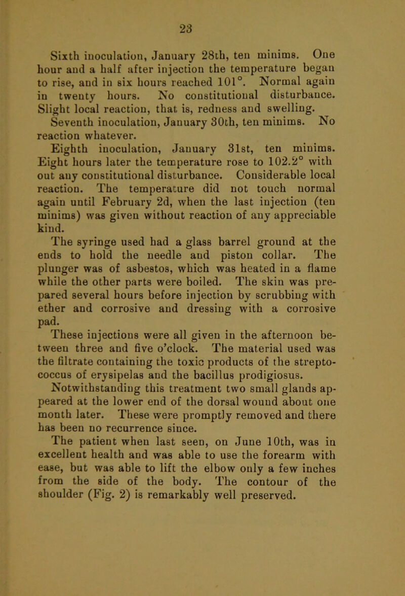 Sixth inoculation, January 28th, ten minims. One hour and a half after injection the temperature began to rise, and in six hours reached 101°. Normal again in twenty hours. No constitutional disturbance. Slight local reaction, that is, redness and swelling. Seventh inoculation, January 30th, ten minims. No reaction whatever. Eighth inoculation, January 31st, ten minims. Eight hours later the temperature rose to 102.2° with out any constitutional disturbance. Considerable local reaction. The temperature did not touch normal again until February 2d, when the last injection (ten minims) was given without reaction of any appreciable kind. The syringe used had a glass barrel ground at the ends to hold the needle and piston collar. The plunger was of asbestos, which was heated in a flame while the other parts were boiled. The skin was pre- pared several hours before injection by scrubbing with ether and corrosive and dressing with a corrosive pad. These injections were all given in the afternoon be- tween three and five o’clock. The material used was the filtrate containing the toxic products of the strepto- coccus of erysipelas and the bacillus prodigiosus. Notwithstanding this treatment two small glands ap- peared at the lower end of the dorsal wound about one month later. These were promptly removed and there has been no recurrence since. The patient when last seen, on June 10th, was in excellent health and was able to use the forearm with ease, but was able to lift the elbow only a few inches from the side of the body. The contour of the shoulder (Fig. 2) is remarkably well preserved.