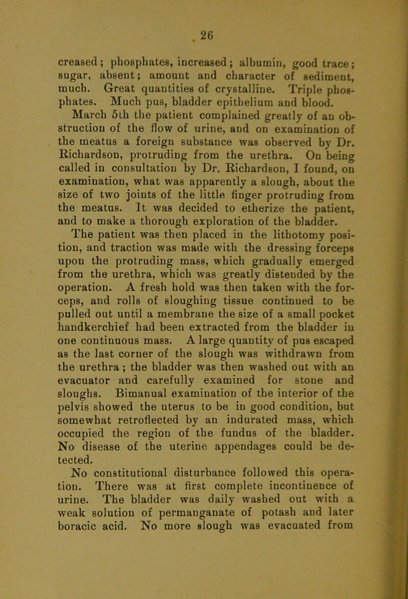 creased ; phosphates, increased ; albumin, good trace ; sugar, absent; amount and character of sediment, much. Great quantities of crystalline. Triple phos- phates. Much pus, bladder epithelium and blood. March 5ih the patient complained greatly of an ob- struction of the flow of urine, and on examination of the meatus a foreign substance was observed by Dr. Richardson, protruding from the urethra. On being called in consultation by Dr. Richardson, I found, on examination, what was apparently a slough, about the size of two joints of the little finger protruding from the meatus. It was decided to etherize the patient, and to make a thorough exploration of the bladder. The patient was then placed in the lithotomy posi- tion, and traction was made with the dressing forceps upon the protruding mass, which gradually emerged from the urethra, which was greatly distended by the operation. A fresh hold was then taken with the for- ceps, and rolls of sloughing tissue continued to be pulled out until a membrane the size of a small pocket handkerchief had been extracted from the bladder iu one continuous mass. A large quantity of pus escaped as the last corner of the slough was withdrawn from the urethra ; the bladder was then washed out with an evacuator and carefully examined for stone and sloughs. Bimanual examination of the interior of the pelvis showed the uterus to be in good condition, but somewhat retroflected by an indurated mass, which occupied the region of the fundus of the bladder. No disease of the uterine appendages could be de- tected. No constitutional disturbance followed this opera- tion. There was at first complete incontinence of urine. The bladder was daily washed out with a weak solution of permanganate of potash and later boracic acid. No more slough was evacuated from