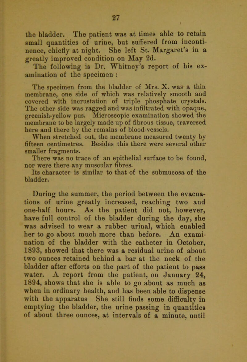 the bladder. The patient was at times able to retain small quantities of urine, but suffered from inconti- nence, chiefly at night. She left St. Margaret’s in a greatly improved condition on May 2d. The following is Dr. Whitney’s report of his ex- amination of the specimen : The specimen from the bladder of Mrs. X. was a thin membrane, one side of which was relatively smooth and covered with incrustation of triple phosphate crystals. The other side was ragged and was infiltrated with opaque, greenish-yellow pus. Microscopic examination showed the membrane to be largely made up of fibrous tissue, traversed here and there by the remains of blood-vessels. When stretched out, the membrane measured twenty by fifteen centimetres. Besides this there were several other smaller fragments. There was no trace of an epithelial surface to be found, nor were there any muscular fibres. Its character is similar to that of the submucosa of the bladder. During the summer, the period between the evacua- tions of urine greatly increased, reaching two and one-half hours. As the patient did not, however, have full control of the bladder during the day, she was advised to wear a rubber urinal, which enabled her to go about much more than before. An exami- nation of the bladder with the catheter in October, 1893, showed that there was a residual urine of about two ounces retained behind a bar at the neck of the bladder after efforts on the part of the patient to pass water. A report from the patient, on January 24, 1894, shows that she is able to go about as much as when in ordinary health, and has been able to dispense with the apparatus She still finds some difficulty in emptying the bladder, the urine passing in quantities of about three ounces, at intervals of a minute, until