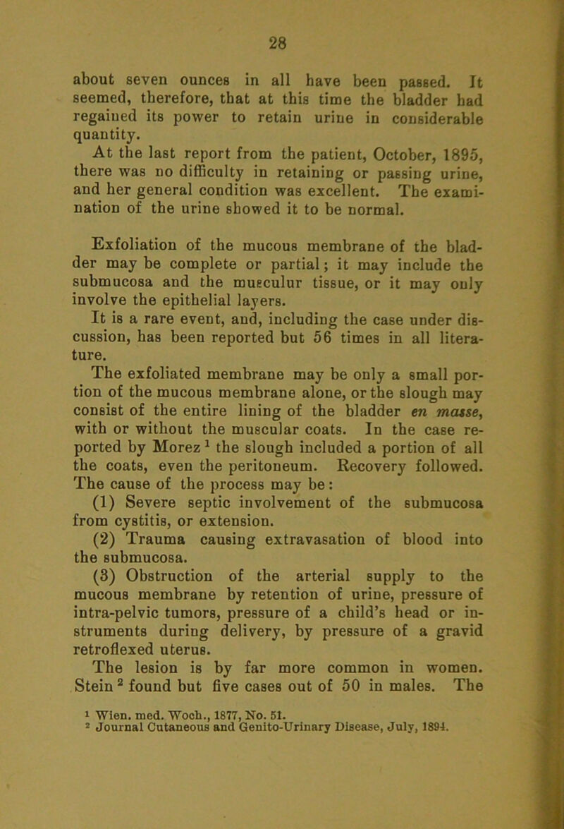 about seven ounces in all have been passed. It seemed, therefore, that at this time the bladder had regained its power to retain urine in considerable quantity. At the last report from the patient, October, 1895, there was no difficulty in retaining or passing urine, and her general condition was excellent. The exami- nation of the urine showed it to be normal. Exfoliation of the mucous membrane of the blad- der may be complete or partial; it may include the submucosa and the musculur tissue, or it may only involve the epithelial layers. It is a rare event, and, including the case under dis- cussion, has been reported but 56 times in all litera- ture. The exfoliated membrane may be only a small por- tion of the mucous membrane alone, or the slough may consist of the entire lining of the bladder en masse, with or without the muscular coats. In the case re- ported by Morez 1 the slough included a portion of all the coats, even the peritoneum. Recovery followed. The cause of the process may be: (1) Severe septic involvement of the submucosa from cystitis, or extension. (2) Trauma causing extravasation of blood into the submucosa. (3) Obstruction of the arterial supply to the mucous membrane by retention of urine, pressure of intra-pelvic tumors, pressure of a child’s head or in- struments during delivery, by pressure of a gravid retroflexed uterus. The lesion is by far more common in women. Stein 2 found but five cases out of 50 in males. The 1 Wien. med. Woch., 1877, No. 51. 2 Journal Cutaneous and Genito-Urinary Disease, July, 1894.