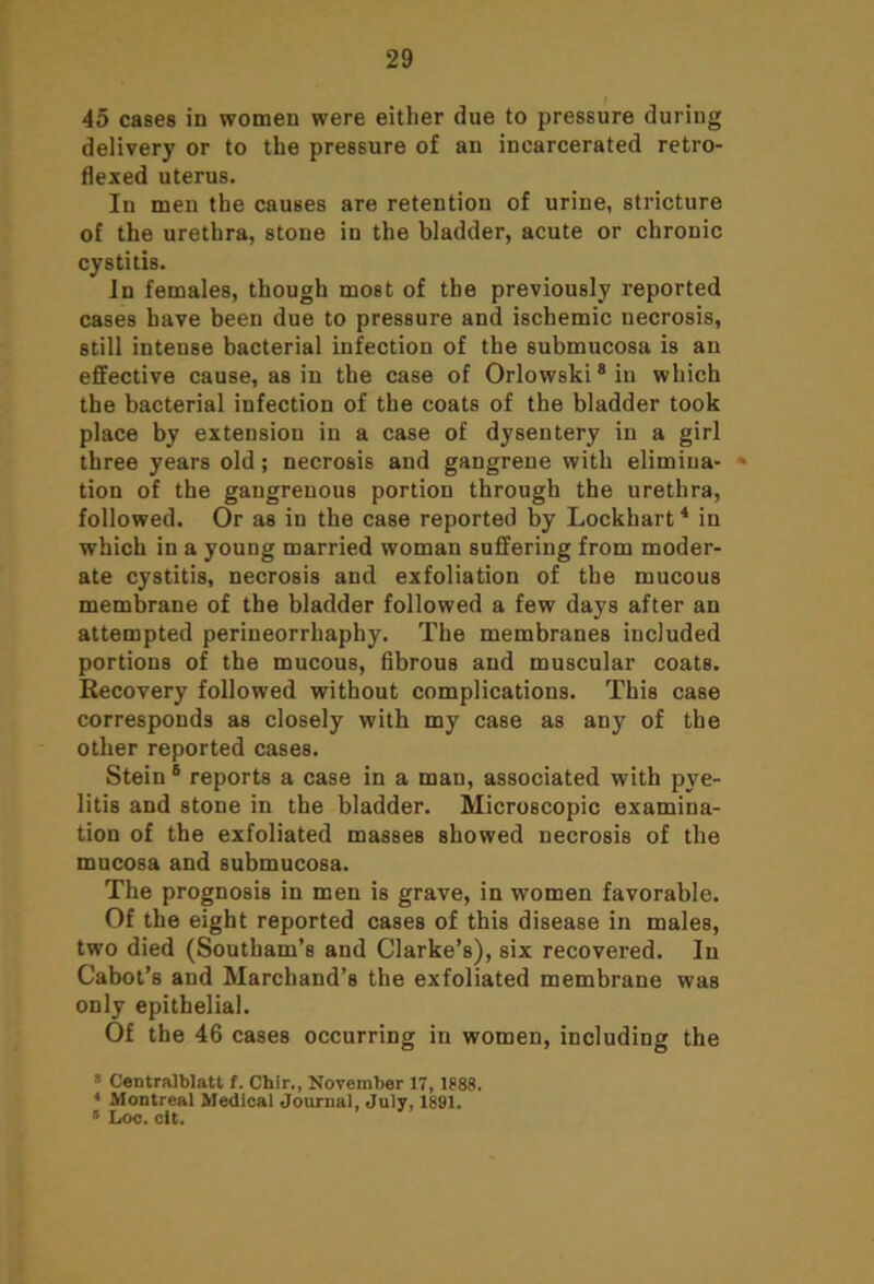 I 45 cases in women were either due to pressure during delivery or to the pressure of an incarcerated retro- flexed uterus. In men the causes are retention of urine, stricture of the urethra, stone in the bladder, acute or chronic cystitis. In females, though most of the previously reported cases have been due to pressure and ischemic necrosis, still intense bacterial infection of the submucosa is an effective cause, as in the case of Orlowski8 in which the bacterial infection of the coats of the bladder took place by extension in a case of dysentery in a girl three years old; necrosis and gangrene with elimina- tion of the gangrenous portion through the urethra, followed. Or as in the case reported by Lockhart4 in which in a young married woman suffering from moder- ate cystitis, necrosis and exfoliation of the mucous membrane of the bladder followed a few days after an attempted perineorrhaphy. The membranes included portions of the mucous, fibrous and muscular coats. Recovery followed without complications. This case corresponds as closely with my case as any of the other reported cases. Stein 6 reports a case in a man, associated with pye- litis and stone in the bladder. Microscopic examina- tion of the exfoliated masses showed necrosis of the mucosa and submucosa. The prognosis in men is grave, in women favorable. Of the eight reported cases of this disease in males, two died (Southam’s and Clarke’s), six recovered. In Cabot’s and Marchand’s the exfoliated membrane was only epithelial. Of the 46 cases occurring in women, including the 3 Centralblatt f. Chir., November 17, 1888. 4 Montreal Medical Journal, July, 1891. “ Loc. cit.