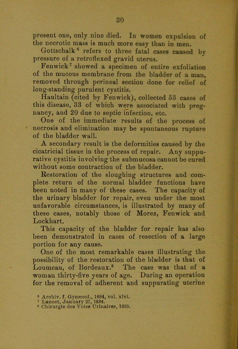 present one, only nine died. In women expulsion of the necrotic mass is much more easy than in men. Gottschalk6 refers to three fatal cases caused by pressure of a retroflexed gravid uterus. Fenwick7 showed a specimen of entire exfoliation of the mucous membrane from the bladder of a man, removed through perineal section done for relief of long-standing purulent cystitis. Haultain (cited by Fenwick), collected 53 cases of this disease, 33 of which were associated with preg- nancy, and 20 due to septic infection, etc. One of the immediate results of the process of necrosis and elimination may be spontaneous rupture of the bladder wall. A secondary result is the deformities caused by the cicatricial tissue in the process of repair. Any suppu- rative cystitis involving the submucosa cannot be cured without some contraction of the bladder. Restoration of the sloughing structures and com- plete return of the normal bladder functions have been noted in many of these cases. The capacity of the urinary bladder for repair, even under the most unfavorable circumstances, is illustrated by many of these cases, notably those of Morez, Fenwick and Lockhart. This capacity of the bladder for repair has also been demonstrated in cases of resection of a large portion for any cause. One of the most remarkable cases illustrating the possibility of the restoration of the bladder is that of Loumeau, of Bordeaux.8 The case was that of a woman thirty-five years of age. During an operation for the removal of adherent and suppurating uterine « Arcliiv. f. Gynaecol., 1894, vol. xlvi. 7 Lancet, January 27, 1894. 8 Chirurgie des Voles Urinaires, 1893.