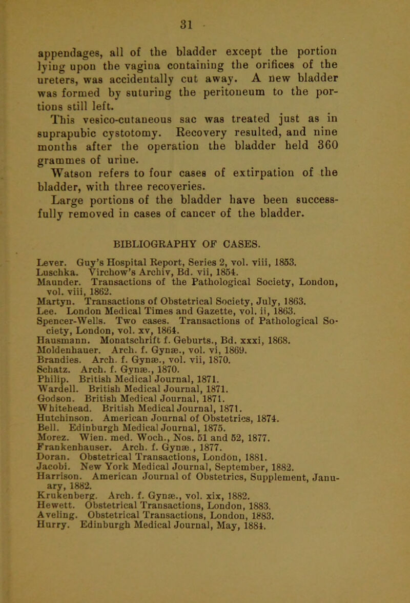 appendages, all of the bladder except the portion lying upon the vagina containing the orifices of the ureters, was accidentally cut away. A new bladder was formed by suturing the peritoneum to the por- tions still left. This vesico-cutaneous sac was treated just as in suprapubic cystotomy. Recovery resulted, and nine months after the operation the bladder held 360 grammes of urine. Watson refers to four cases of extirpation of the bladder, with three recoveries. Large portions of the bladder have been success- fully removed in cases of cancer of the bladder. BIBLIOGRAPHY OF CASES. Lever. Guy’s Hospital Report, Series 2, vol. viii, 1853. Luschka. Virchow’s Archiv, Bd. vii, 1854. Maunder. Transactions of the Pathological Society, London, vol. viii, 1862. Martyn. Transactions of Obstetrical Society, July, 1863. Lee. London Medical Times and Gazette, vol. ii, 1863. Spencer-Wells. Two cases. Transactions of Pathological So- ciety, London, vol. xv, 1864. Hausmann. Monatschrift f. Geburts., Bd. xxxi, 1868. Moldenhauer. Arch. f. Gynae., vol. vi, 1869. Brandies. Arch. f. Gynae., vol. vii, 1870. Schatz. Arch. f. Gynae., 1870. Philip. British Medical Journal, 1871. Wardell. British Medical Journal, 1871. Godson. British Medical Journal, 1871. Whitehead. British Medical Journal, 1871. Hutchinson. American Journal of Obstetrics, 1874. Bell. Edinburgh Medical Journal, 1875. Morez. Wien. med. Woch., Nos. 51 and 52, 1877. Frankenbauser. Arch. f. Gynae., 1877. Doran. Obstetrical Transactions, London, 1881. Jacobi. New York Medical Journal, September, 1882. Harrison. American Journal of Obstetrics, Supplement, Janu- ary, 1882. Krukenberg. Arch. f. Gynae., vol. xix, 1882. Hewett. Obstetrical Transactions, London, 1883. Aveling. Obstetrical Transactions, London, 1883. Hurry. Edinburgh Medical Journal, May, 1884.