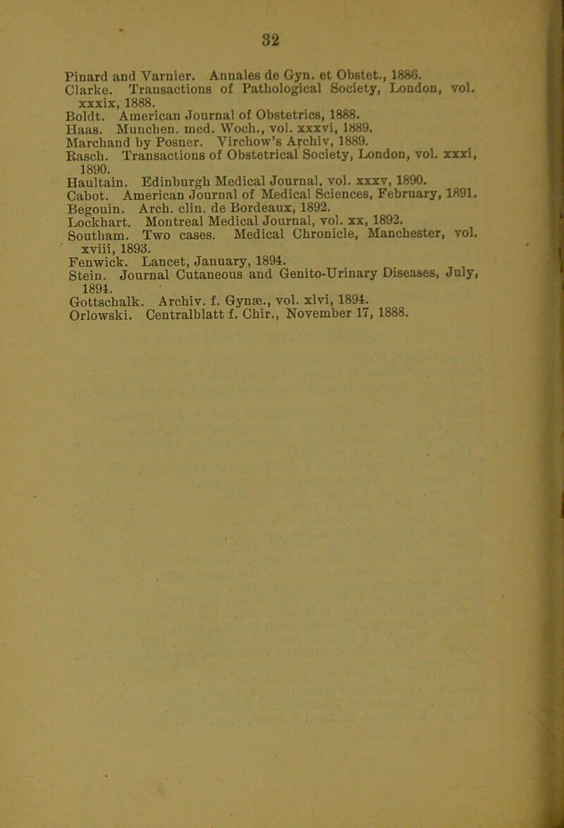 Pinard and Varnier. Annales de Gyn. et Obstct., 1880. Clarke. Transactions of Pathological Society, London, vol. xxxix, 1888. Boldt. American Journal of Obstetrics, 1888. Haas. Muncben. med. VVoch., vol. xxxvi, 1889. Marckand by Posner. Virchow’s Archiv, 1889. Rasck. Transactions of Obstetrical Society, London, vol. xxxi, 1890. Haultain. Edinburgh Medical Journal, vol. xxxv, 1890. Cabot. American Journal of Medical Sciences, February, 1891. Begouin. Arch. clin. de Bordeaux, 1892. Lockhart. Montreal Medical Journal, vol. xx, 1892. Southam. Two cases. Medical Chronicle, Manchester, vol. xviii, 1893. Fenwick. Lancet, January, 1894. Stein. Journal Cutaneous and Genito-Urinary Diseases, July, 1894. Gottschalk. Archiv. f. Gyn®., vol. xlvi, 1894. Orlowski. Centralblatt f. Chir., November 17, 1888.