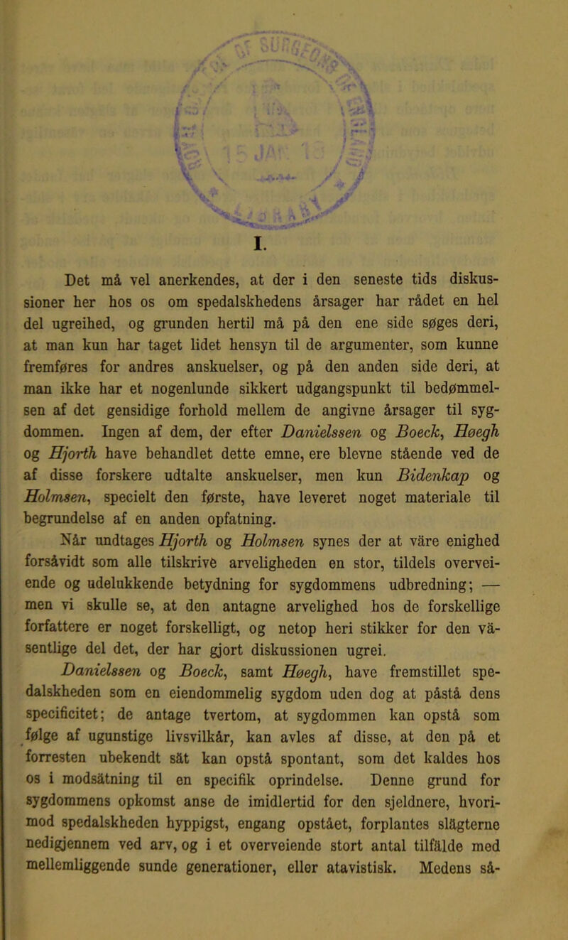 Det må vel anerkendes, at der i den seneste tids diskus- sioner her hos os om spedalskhedens årsager har rådet en hel del ugreihed, og grunden hertil må på den ene side søges deri, at man kun har taget lidet hensyn til de argumenter, som kunne fremføres for andres anskuelser, og på den anden side deri, at man ikke har et nogenlunde sikkert udgangspunkt til bedømmel- sen af det gensidige forhold mellem de angivne årsager til syg- dommen. Ingen af dem, der efter Danielssen og Boeck, Høegh og Hjorth have behandlet dette emne, ere bievne stående ved de af disse forskere udtalte anskuelser, men kun Bidenkap og Holmsen, specielt den første, have leveret noget materiale til begrundelse af en anden opfatning. Når undtages Hjorth og Holmsen synes der at våre enighed forsåvidt som alle tilskrive arveligheden en stor, tildels overvei- ende og udelukkende betydning for sygdommens udbredning; — men vi skulle se, at den antagne arvelighed hos de forskellige forfattere er noget forskelligt, og netop heri stikker for den vå- sentlige del det, der har gjort diskussionen ugrei. Danielssen og Boeck, samt Høegli, have fremstillet spe- dalskheden som en eiendommelig sygdom uden dog at påstå dens specificitet; de antage tvertom, at sygdommen kan opstå som følge af ugunstige livsvilkår, kan avles af disse, at den på et forresten ubekendt såt kan opstå spontant, som det kaldes hos os i modsåtning til en specifik oprindelse. Denne grund for sygdommens opkomst anse de imidlertid for den sjeldnere, hvori- mod spedalskheden hyppigst, engang opstået, forplantes slagterne nedigjennera ved arv, og i et overveiende stort antal tilfalde med mellemliggende sunde generationer, eller atavistisk. Medens så-