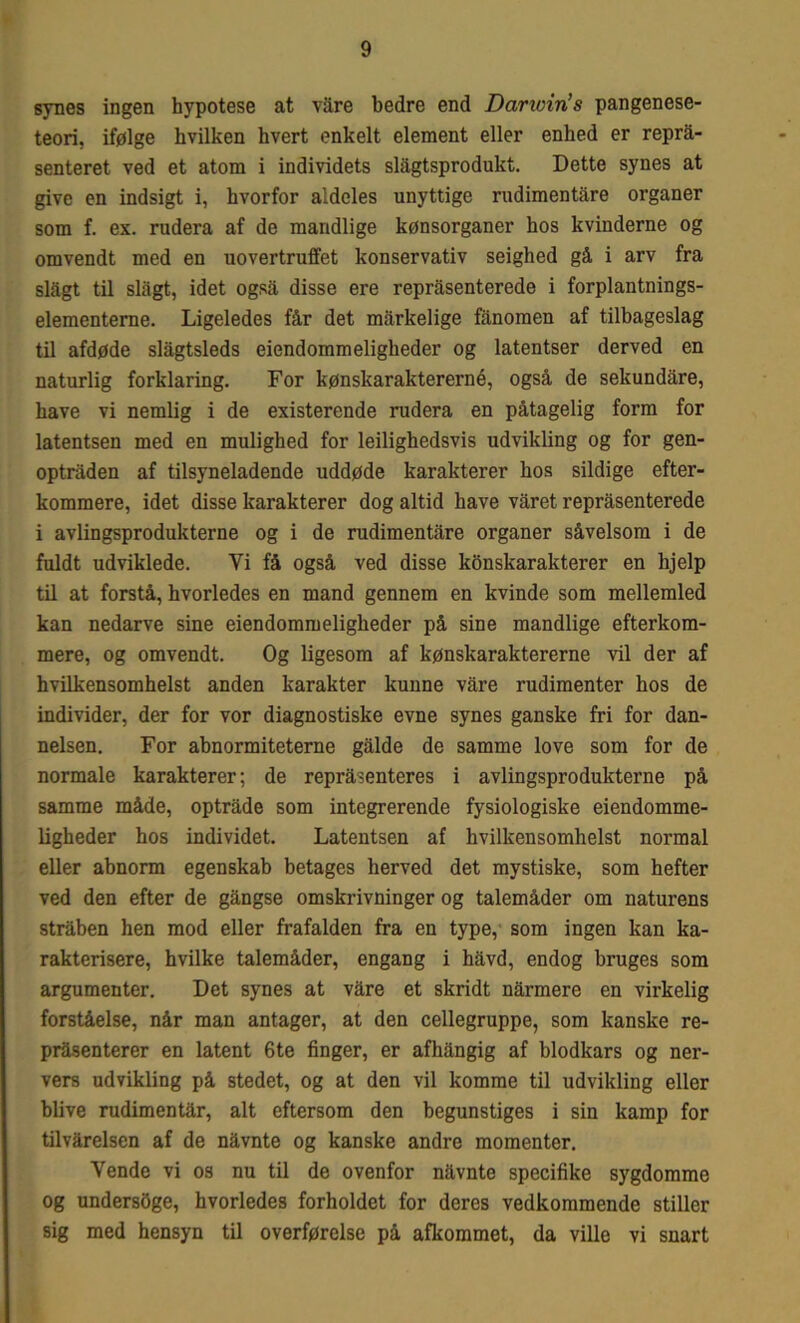 synes ingen hypotese at vare bedre end Darwiris pangenese- teori, ifølge hvilken hvert enkelt element eller enhed er reprå- senteret ved et atom i individets slågtsprodukt. Dette synes at give en indsigt i, hvorfor aldeles unyttige rudimentare organer som f. ex. rudera af de mandlige kønsorganer hos kvinderne og omvendt med en uovertruffet konservativ seighed gå i arv fra slagt til slagt, idet også disse ere repråsenterede i forplantnings- elementerne. Ligeledes får det mårkelige fanomen af tilbageslag til afdøde slågtsleds eiendommeligheder og latentser derved en naturlig forklaring. For kønskaraktererné, også de sekundåre, have vi nemlig i de existerende rudera en påtagelig form for latentsen med en mulighed for leilighedsvis udvikling og for gen- optråden af tilsyneladende uddøde karakterer hos sildige efter- kommere, idet disse karakterer dog altid have våret repråsenterede i avlingsprodukterne og i de rudimentåre organer såvelsom i de fuldt udviklede. Vi få også ved disse konskarakterer en hjelp til at forstå, hvorledes en mand gennem en kvinde som mellemled kan nedarve sine eiendommeligheder på sine mandlige efterkom- mere, og omvendt. Og ligesom af kønskaraktererne vil der af hvilkensomhelst anden karakter kunne våre rudimenter hos de individer, der for vor diagnostiske evne synes ganske fri for dan- nelsen. For abnormiteterne gåide de samme love som for de normale karakterer; de repråsenteres i avlingsprodukterne på samme måde, optråde som integrerende fysiologiske eiendomme- ligheder hos individet. Latentsen af hvilkensomhelst normal eller abnorm egenskab betages herved det mystiske, som hefter ved den efter de gångse omskrivninger og talemåder om naturens stråben hen mod eller frafalden fra en type, som ingen kan ka- rakterisere, hvilke talemåder, engang i håvd, endog bruges som argumenter. Det synes at våre et skridt nårmere en virkelig forståelse, når man antager, at den cellegruppe, som kanske re- pråsenterer en latent 6te finger, er afhångig af blodkars og ner- vers udvikling på stedet, og at den vil komme til udvikling eller blive rudimentår, alt eftersom den begunstiges i sin kamp for tilvårelsen af de nåvnte og kanske andre momenter. Yende vi os nu til de ovenfor nåvnte specifike sygdomme og undersåge, hvorledes forholdet for deres vedkommende stiller sig med hensyn til overførelse på afkommet, da ville vi snart