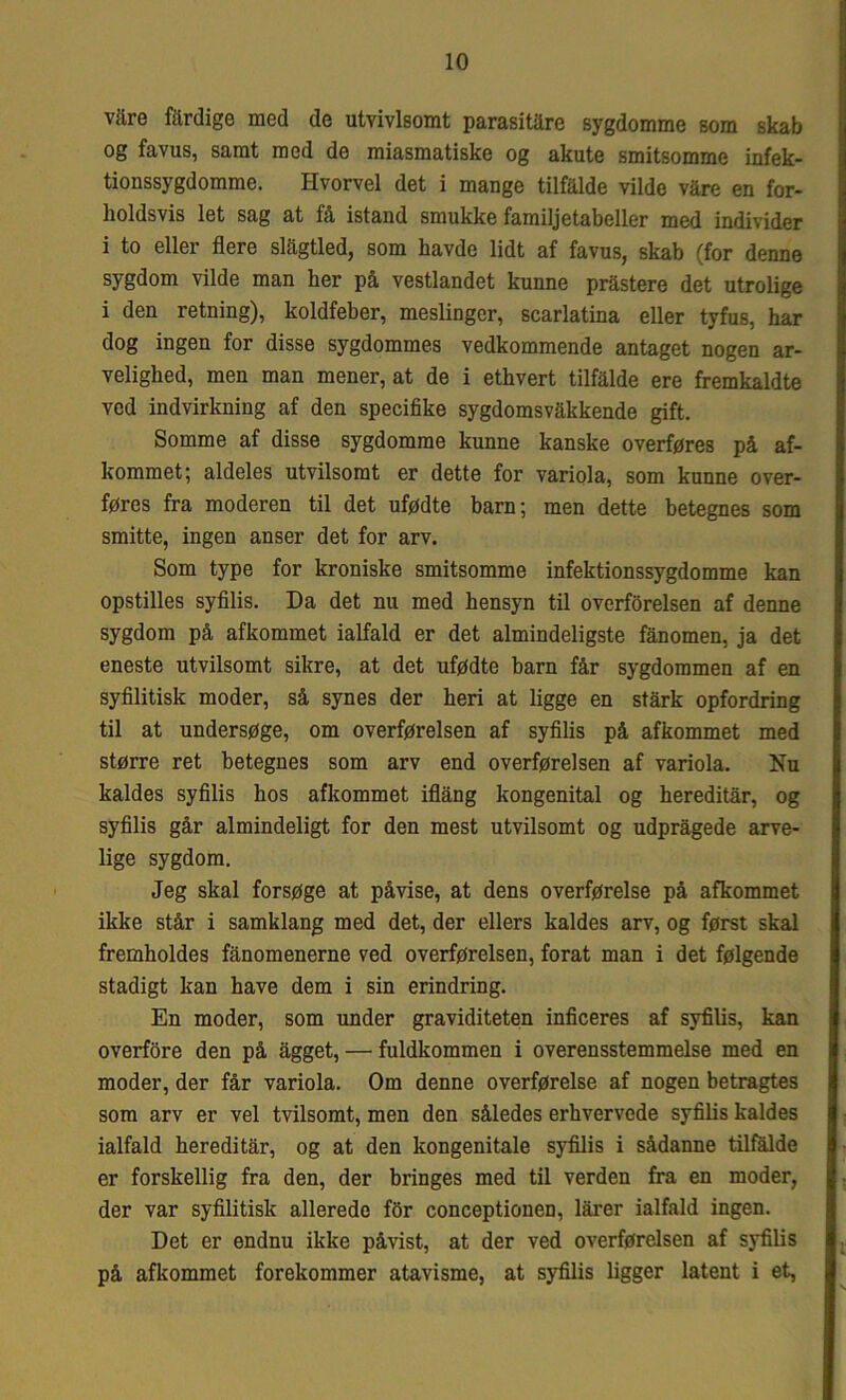 vare filrdige med de utvivlsomt parasitåre sygdomme som skab og favus, samt med de miasmatiske og akute smitsomme infek- tionssygdomme. Hvorvel det i mange tilfalde vilde våre en for- holdsvis let sag at få istand smukke familjetabeller med individer i to eller flere slågtled, som havde lidt af favus, skab (for denne sygdom vilde man her på vestlandet kunne pråstere det utrolige i den retning), koldfeber, meslinger, scarlatina eller tyfus, har dog ingen for disse sygdommes vedkommende antaget nogen ar- velighed, men man mener, at de i ethvert tilfalde ere fremkaldte ved indvirkning af den specifike sygdomsvåkkende gift. Somme af disse sygdomme kunne kanske overføres på af- kommet; aldeles utvilsomt er dette for variola, som kunne over- føres fra moderen til det ufødte barn; men dette betegnes som smitte, ingen anser det for arv. Som type for kroniske smitsomme infektionssygdomme kan opstilles syfilis. Da det nu med hensyn til overførelsen af denne sygdom på afkommet ialfald er det almindeligste fånomen, ja det eneste utvilsomt sikre, at det ufødte barn får sygdommen af en syfilitisk moder, så synes der heri at ligge en stårk opfordring til at undersøge, om overførelsen af syfilis på afkommet med større ret betegnes som arv end overførelsen af variola. Nu kaldes syfilis hos afkommet iflång kongenital og hereditår, og syfilis går almindeligt for den mest utvilsomt og udprågede arve- lige sygdom. Jeg skal forsøge at påvise, at dens overførelse på afkommet ikke står i samklang med det, der ellers kaldes arv, og først skal fremholdes fånomenerne ved overførelsen, forat man i det følgende stadigt kan have dem i sin erindring. En moder, som under graviditeten inficeres af syfilis, kan overføre den på ågget, — fuldkommen i overensstemmelse med en moder, der får variola. Om denne overførelse af nogen betragtes som arv er vel tvilsomt, men den således erhvervede syfilis baldes ialfald hereditår, og at den kongenitale syfilis i sådanne tilfalde er forskellig fra den, der bringes med til verden fra en moder, der var syfilitisk allerede fbr conceptionen, lårer ialfald ingen. Det er endnu ikke påvist, at der ved overførelsen af syfilis på afkommet forekommer atavisme, at syfilis ligger latent i et,