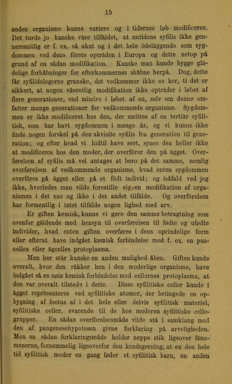 anden organisme kunne variere og i tidernes løb modificeres. Det turde jo kanske vare tilfaldet, at nutidens syfilis ikke gen- nemsnitlig er f. ex. så akut og i det hele odelåggende som syg- dommen ved dens forste optråden i Europa og dette netop på grund af en sådan modifikation. Kanske man kunde bygge glå- delige forhåbninger for efterkommernes skåbne herpå. Dog, dette får syfilidologerne granske, det vedkommer ikke os her, ti det er sikkert, at nogen våsentlig modifikation ikke optråder i løbet af flere generationer, end mindre i løbet af en, selv om denne om- fatter mange generationer for vedkommende organisme. Sygdom- men er ikke modificeret hos den, der smittes af en tertiår syfili- tisk, som har havt sygdommen i mange år, og vi kunne ikke finde nogen forskel på den akvisite syfilis fra generation til gene- ration; og efter hvad vi hidtil have seet, synes den heller ikke at modificeres hos den moder, der overforer den på ågget. Over- førelsen af syfilis må vel antages at bero på det samme, nemlig overførelsen af vedkommende organisme, hvad enten sygdommen overføres på ågget eller på et fodt individ; og isåfald ved jeg ikke, hvorledes man vilde forestille sig/ en modifikation af orga- nismen i det ene og ikke i det andet tilfålde. Og overførelsen har formentlig i intet tilfålde nogen lighed med arv. Er giften kemisk, kunne vi gøre den samme betragtning som ovenfor gåldende med hensyn til overførelsen til fødte og ufødte individer, hvad enten giften overføres i dens oprindelige form eller efterat have indgået kemisk forbindelse med f. ex. en pus- celles eller ågcelles protoplasma. Men her står kanske en anden mulighed åben. Giften kunde overalt, hvor den råkker hen i den moderlige organisme, have indgået så en nøie kemisk forbindelse mod cellernes protoplasma, at den var overalt tilstede i dette. Disse syfilitiske celler kunde i ågget rcpråsenteres ved syfilitiske atomer, der betingede en op- bygning af foetus af i det hele eller delvis syfilitisk materiel, syfilitiske celler, svarende til de hos moderen syfilitiske celle- grupper. En sådan overførelsesmåde vilde stå i samklang med den af pangenesehypotesen givne forklaring på arveligheden. Men en sådan forklaringsmådo holder neppe stik ligeover fåno- menerne, fornemmelig ligeoverfor den kendsgerning, at en den hele tid syfilitisk moder en gang føder et syfilitisk barn, en anden