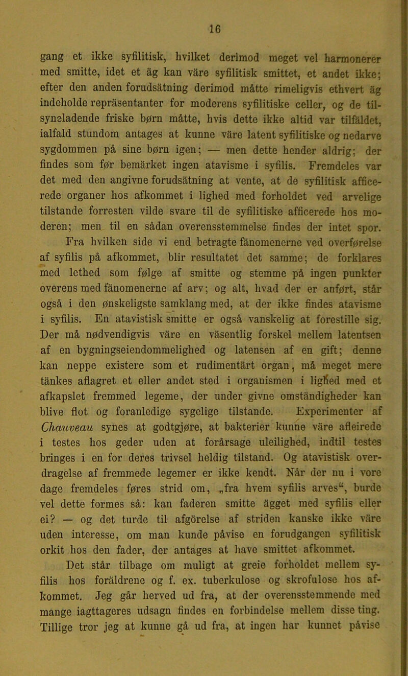 gang et ikke syfilitisk, hvilket derimod meget vel harmonerer med smitte, idet et ag kan vare syfilitisk smittet, et andet ikke; efter den anden forudsatning derimod måtte rimeligvis ethvert åg indeholde repråsentanter for moderens syfilitiske celler, og de til- syneladende friske børn måtte, hvis dette ikke altid var tilfaldet, ialfald stundom antages at kunne vare latent syfilitiske og nedarve sygdommen på sine børn igen; — men dette hender aldrig; der findes som før bemårket ingen atavisme i syfilis. Fremdeles var det med den angivne forudsatning at vente, at de syfilitisk affice- rede organer hos afkommet i lighed med forholdet ved arvelige tilstande forresten vilde svare til de syfilitiske afficerede hos mo- deren; men til en sådan overensstemmelse findes der intet spor. Fra hvilken side vi end betragte fånomenerne ved overførelse af syfilis på afkommet, biir resultatet det samme; de forklares med lethed som følge af smitte og stemme på ingen punkter overens med fånomenerne af arv; og alt, hvad der er anført, står også i den ønskeligste samklang med, at der ikke findes atavisme i syfilis. En atavistisk smitte er også vanskelig at forestille sig. Der må nødvendigvis våre en våsentlig forskel mellem latentsen af en bygningseiendommelighed og latensen af en gift; denne kan neppe existere som et rudimentårt organ, må meget mere tånkes aflagret et eller andet sted i organismen i liglied med et afkapslet fremmed legeme, der under givne omståndigheder kan blive flot og foranledige sygelige tilstande. Experimenter af Chauveau synes at godtgjøre, at bakterier kunne våre afleirede i testes hos geder uden at forårsage uleilighed, indtil testes bringes i en for deres trivsel heldig tilstand. Og atavistisk over- dragelse af fremmede legemer er ikke kendt. Når der nu i vore dage fremdeles føres strid om, „fra hvem syfilis arves, burde vel dette formes så: kan faderen smitte ågget med syfilis eller ei? — og det turde til afgørelse af striden kanske ikke vare uden interesse, om man kunde påvise en forudgangen syfilitisk orkit hos den fader, der antages at have smittet afkommet. Det står tilbage om muligt at greie forholdet mellem sy- filis hos foråldrene og f. ex. tuberkulose og skrofulose hos af- kommet. Jeg går herved ud fra, at der overensstemmende med mange iagttageres udsagn findes en forbindelse mellem disse ting. Tillige tror jeg at kunne gå ud fra, at ingen har kunnet påvise