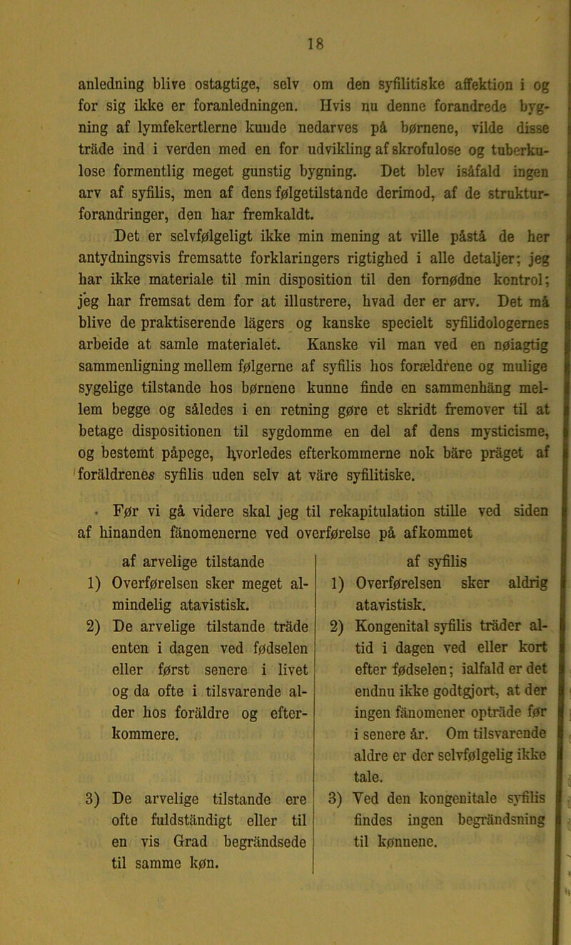 anledning blive ostagtige, selv om den syfilitiske affektion i og for sig ikke er foranledningen. Hvis nu denne forandrede byg- ning af lymfekertlerne kuude nedarves på børnene, vilde disse tråde ind i verden med en for udvikling af skrofulose og tuberku- lose formentlig meget gunstig bygning. Det blev isåfald ingen arv af syfilis, men af dens følgetilstande derimod, af de struktur- forandringer, den bar fremkaldt. Det er selvfølgeligt ikke min mening at ville påstå de her antydningsvis fremsatte forklaringers rigtighed i alle detaljer; jeg har ikke materiale til min disposition til den fornødne kontrol; jeg har fremsat dem for at illustrere, hvad der er arv. Det må blive de praktiserende lågers og kanske specielt syfilidologernes arbeide at samle materialet. Kanske vil man ved en nøiagtig sammenligning mellem følgerne af syfilis hos forældrene og mulige sygelige tilstande hos børnene kunne finde en sammenhång mel- lem begge og således i en retning gøre et skridt fremover til at betage dispositionen til sygdomme en del af dens mysticisme, og bestemt påpege, hvorledes efterkommerne nok båre pråget af foraldrenes syfilis uden selv at våre syfilitiske. • Før vi gå videre skal jeg til rekapitulation stille ved siden af hinanden fånomenerne ved overførelse på afkommet af arvelige tilstande 1) Overførelsen sker meget al- 1) mindelig atavistisk. 2) De arvelige tilstande tråde 2) enten i dagen ved fødselen eller først senere i livet og da ofte i tilsvarende al- der hos foraldre og efter- kommere. 3) De arvelige tilstande ere ofte fuldståndigt eller til en vis Grad begråndsede til samme køn. af syfilis Overførelsen sker aldrig atavistisk. Kongenital syfilis tråder al- tid i dagen ved eller kort efter fødselen; ialfald er det endnu ikke godtgjort, at der ingen fånomener optråde før i senere år. Om tilsvarende aldre er der selvfølgelig ikke tale. 3) Yed den kongenitale syfilis findes ingen begråndsning til kønnene. H