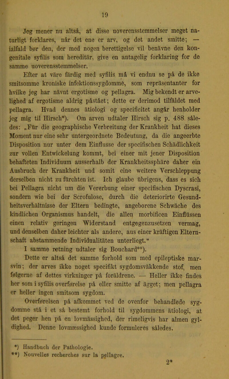 Jeg mener nu altså, at disse uoverensstemmelser meget na- turligt forklares, når det ene er arv, og det andet smitte; — ialfald bør den, der med nogen berettigelse vil benavne den kon- genitale syfilis som hereditår, give en antagelig forklaring for de samme uoverensstemmelser. Efter at våre fårdig med syfilis må vi endnu se på de ikke smitsomme kroniske infektionssygdomme, som repråsentanter for hvilke jeg har nåvnt ergotisme og pellagra. Mig bekendt er arve- lighed af ergotisme aldrig påstået; dette er derimod tilfaldet med pellagra. Hvad dennes åtiologi og specificitet angår henholder jeg mig til Hirsch*). Om arven udtaler Hirsch sig p. 488 såle- des: „Fur die geographische Yerbreitung derKrankheit hat dieses Moment nur eine sehr untergeordnete Bedeutung, da die angeerbte Disposition nur unter dem Einflusse der specifischen Schådlichkeit zur vollen Entwickelung kommt, bei einer mit jener Disposition behafteten Individuum ausserhalb der Krankheitssphåre daher ein Ausbruch der Krankheit und somit eine weitere Yerschleppung derselben nicht zu fiirchten ist. Ich glaube iibrigens, dass es sich bei Pellagra nicht um die Vererbung einer specifischen Dyscrasi, sondern wie bei der Scrofulose, durch die deteriorirte Gesund- heitsverhåltnisse der Eltern bedingte, angeborene Schwåche des kindlichen Organismus handelt, die allen morbificen Einfltissen einen relativ geringen Widerstand entgegenzusetzen vermag, und denselben daher leichter als andere, aus einer kråftigen Eltern- schaft abstammende Individualitåten unterliegt.14 I samme retning udtaler sig Bouchard**). Dette er altså det samme forhold som med epileptiske mar- svin; der arves ikke noget specifikt sygdomsvåkkende stof, men følgerne af dettes virkninger på foråldrene. — Heller ikke findes her som i syfilis overførelse på eller smitte af ågget; men pellagra er heller ingen smitsom sygdom. Overførelsen på afkommet ved de ovenfor behandlede syg- domme stå i et så bestemt forhold til sygdommens åtiologi, at det peger hen på en lovmåssighed, der rimeligvis har almen gyl- dighed. Denne lovmæssighed kunde formuleres således. *) Handbuch der Pathologie. **) Nouvelles recherches sur la pellagre. 2*