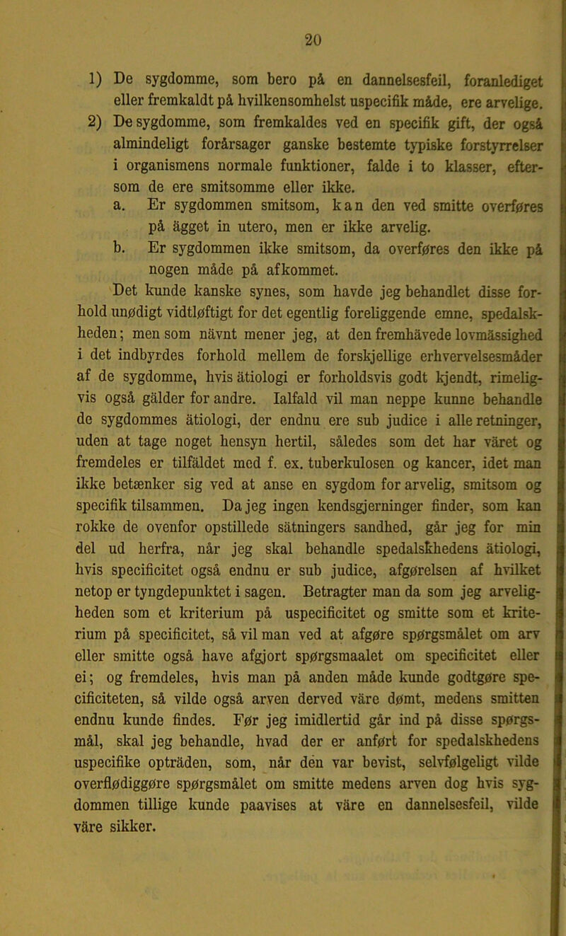1) De sygdomme, som bero på en dannelsesfeil, foranlediget eller fremkaldt på hvilkensomhelst uspecifik måde, ere arvelige. 2) De sygdomme, som fremkaldes ved en specifik gift, der også almindeligt forårsager ganske bestemte typiske forstyrrelser i organismens normale funktioner, falde i to klasser, efter- som de ere smitsomme eller ikke. a. Er sygdommen smitsom, kan den ved smitte overføres på ågget in utero, men er ikke arvelig. b. Er sygdommen ikke smitsom, da overføres den ikke på nogen måde på afkommet. Det kunde kanske synes, som havde jeg behandlet disse for- hold unødigt vidtløftigt for det egentlig foreliggende emne, spedalsk- heden; mensom nåvnt mener jeg, at den fremhåvede lovmæssighed i det indbyrdes forhold mellem de forskjellige erhvervelsesmåder af de sygdomme, hvis åtiologi er forholdsvis godt kjendt, rimelig- vis også galder for andre. Ialfald vil man neppe kunne behandle de sygdommes åtiologi, der endnu ere sub judice i alle retninger, uden at tage noget hensyn hertil, således som det har våret og fremdeles er tilfaldet med f. ex. tuberkulosen og kancer, idet man ikke betænker sig ved at anse en sygdom for arvelig, smitsom og specifik tilsammen. Da jeg ingen kendsgjerninger finder, som kan rokke de ovenfor opstillede såtningers sandhed, går jeg for min del ud herfra, når jeg skal behandle spedalskhedens åtiologi, hvis specificitet også endnu er sub judice, afgørelsen af hvilket netop er tyngdepunktet i sagen. Betragter man da som jeg arvelig- heden som et kriterium på uspecificitet og smitte som et krite- rium på specificitet, så vil man ved at afgøre spørgsmålet om arv eller smitte også have afgjort spørgsmaalet om specificitet eller ei; og fremdeles, hvis man på anden måde kunde godtgøre spe- cificiteten, så vilde også arven derved våre dømt, medens smitten endnu kunde findes. Før jeg imidlertid går ind på disse spørgs- mål, skal jeg behandle, hvad der er anført for spedalskhedens uspecifike optråden, som, når den var bevist, selvfølgeligt vilde overflødiggøre spørgsmålet om smitte medens arven dog hvis syg- dommen tillige kunde paavises at våre en dannelsesfeil, vilde våre sikker.