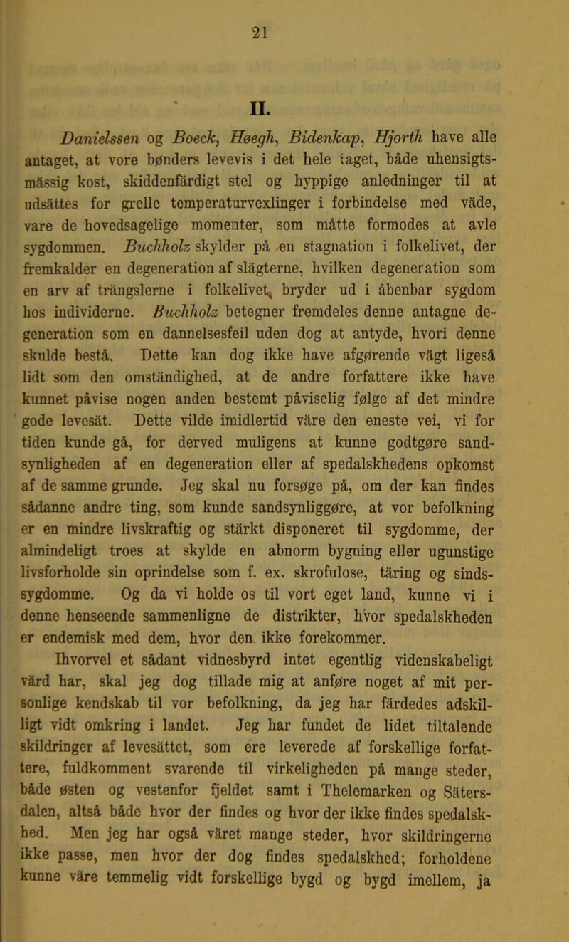 II. Danielssen og Boeck, Høegh, Bidenkap, Hjorth have alle antaget, at vore bønders levevis i det hele taget, både uhensigts- måssig kost, skiddenfardigt stel og hyppige anledninger til at udsattes for grelle temperaturvexlinger i forbindelse med vade, vare de hovedsagelige momenter, som måtte formodes at avle sygdommen. Buchholz skylder på en stagnation i folkelivet, der fremkalder en degeneration af slagterne, hvilken degeneration som en arv af trångslerne i folkelivet* bryder ud i åbenbar sygdom hos individerne. Buchholz betegner fremdeles denne antagne de- generation som en dannelsesfeil uden dog at antyde, hvori denne skulde bestå. Dette kan dog ikke have afgørende vagt ligeså lidt som den omstandighed, at de andre forfattere ikke have kunnet påvise nogen anden bestemt påviselig følge af det mindre gode levesåt. Dette vilde imidlertid våre den eneste vei, vi for tiden kunde gå, for derved muligens at kunne godtgøre sand- synligheden af en degeneration eller af spedalskhedens opkomst af de samme grunde. Jeg skal nu forsøge på, om der kan findes sådanne andre ting, som kunde sandsynliggøre, at vor befolkning er en mindre livskraftig og stårkt disponeret til sygdomme, der almindeligt troes at skylde en abnorm bygning eller ugunstige livsforholde sin oprindelse som f. ex. skrofulose, tåring og sinds- sygdomme. Og da vi holde os til vort eget land, kunne vi i denne henseende sammenligne de distrikter, hvor spedalskheden er endemisk med dem, hvor den ikke forekommer. Ihvorvel et sådant vidnesbyrd intet egentlig videnskabeligt vård har, skal jeg dog tillade mig at anføre noget af mit per- sonlige kendskab til vor befolkning, da jeg har fårdedes adskil- ligt vidt omkring i landet. Jeg har fundet de lidet tiltalende skildringer af levesåttet, som ere leverede af forskellige forfat- tere, fuldkomment svarende til virkeligheden på mange steder, både østen og vestenfor fjeldet samt i Thelemarken og Såters- dalen, altså både hvor der findes og hvor der ikke findes spedalsk- hed. Men jeg har også våret mange steder, hvor skildringerne ikke passe, men hvor der dog findes spedalskhed; forholdene kunne våre temmelig vidt forskellige bygd og bygd imellem, ja