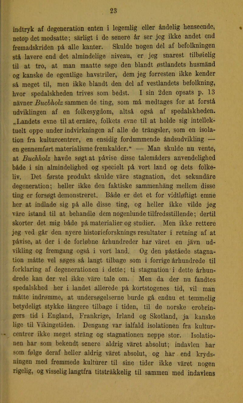 indtryk af degeneration enten i legemlig eller åndelig henseende, netop det modsatte; sarligt i de senere år ser jeg ikke andet end fremadskriden på alle kanter. Skulde nogen del af befolkningen stå lavere end det almindelige niveau, er jeg snarest tilbøielig til at tro, at man maatte søge den blandt østlandets husmand og kanske de egentlige havstriler, dem jeg forresten ikke kender så meget til, men ikke blandt den del af vestlandets befolkning, hvor spedalskheden trives som bedst. I sin 2den opsats p. 13 navner Bucbholz sammen de ting, som må medtages for at forstå udviklingen af en folkesygdom, altså også af spedalskheden. „Landets evne til at ernåre, folkets evne til at bolde sig intellek- tuelt oppe under indvirkningen af alle de trångsler, som en isola- tion fra kulturcentrer, en ensidig fordummende åndsudvikling — en gennemført materialisme fremkalder.u — Man skulde nu vente, at Buchholz havde søgt at påvise disse talemåders anvendelighed både i sin almindelighed og specielt på vort land og dets folke- liv. Det første produkt skulde våre stagnation, det sekundåre degeneration; heller ikke den faktiske sammenbång mellem disse ting er forsøgt demonstreret. Både er det et for vidtløftigt emne her at indlade sig på alle disse ting, og heller ikke vilde jeg våre istand til at behandle dem nogenlunde tilfredsstillende; dertil skorter det mig både på materialier og studier. Men ikke rettere jeg ved går den nyere historieforsknings resultater i retning af at påvise, at der i de forløbne århundreder har våret en jåvn ud- vikling og fremgang også i vort land. Og den påståede stagna- tion måtte vel søges så langt tilbage som i forrige århundrede til forklaring af degenerationen i dette; ti stagnation i dette århun- drede kan der vel ikke våre tale om. Men da der nu fandtes spedalskhed her i landet allerede på kortstogenes tid, vil man måtte indrømme, at undersøgelserne burde gå endnu et temmelig betydeligt stykke långere tilbage i tiden, til de norske erobrin- gers tid i England, Frankrige, Irland og Skotland, ja kanske lige til Vikingetiden. Dengang var ialfald isolationen fra kultur- centrer ikke meget strång og stagnationen neppe stor. Isolatio- nen har som bekendt senere aldrig våret absolut; indavlen har som følge deraf heller aldrig våret absolut, og har end kryds- ningen med fremmede kulturer til sine tider ikke våret nogen rigelig, og visselig langtfra titstråkkelig til sammen med indavlens