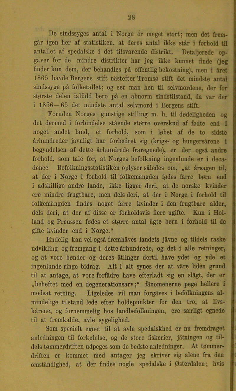 De sindssyges antal i Norge er meget stort; men det frem- går igen her af statistiken, at deres antal ikke står i forhold til antallet af spedalske i det tilsvarende distrikt. Detaljerede op- gaver for de mindre distrikter har jeg ikke kunnet finde (jeg finder kun dem, der behandles på offentlig bekostning), men i året 1865 havde Bergens stift nåstefter Tromsø stift det mindste antal sindssyge på folketallet; og ser man hen til selvmordene, der for største delen ialfald hero på en abnorm sindstilstand, da var der i 1856—65 det mindste antal selvmord i Bergens stift. Foruden Norges gunstige stilling m. h. til dødeligheden og det dermed i forbindelse stående større overskud af fødte end i noget andet land, et forhold, som i løbet af de to sidste århundreder jåvnligt har forbedret sig (krigs- og hungersårene i begyndelsen af dette århundrede fraregnede), er der også andre forhold, som tale for, at Norges befolkning ingenlunde er i deca- dence. Befolkningsstatistiken oplyser således om, „at årsagen til, at der i Norge i forhold til folkemångden fødes fårre børn end i adskillige andre lande, ikke ligger deri, at de norske kvinder ere mindre frugtbare, men dels deri, at der i Norge i forhold til folkemångden findes noget fårre kvinder i den frugtbare alder, dels deri, at der af disse er forholdsvis flere ugifte. Kun i Hol- land og Preussen fødes et større antal ågte børn i forhold til de gifte kvinder end i Norge. Endelig kan vel også fremhåves landets jåvne og tildels raske udvikling og fremgang i dette århundrede, og det i alle retninger, og at vore bønder og deres åtlinger dertil have ydet og yde et ingenlunde ringe bidrag. Alt i alt synes der at våre liden grund til at antage, at vore forfadre have efterladt sig en slågt, der er „beheftet med en degenerationsarv; fånomenerne pege hellere i modsat retning. Ligeledes vil man forgåves i befolkningens al- miudelige tilstand lede efter holdepunkter for den tro, at livs- kårene, og fornemmelig hos landbefolkningen, ere særligt egnede til at fremkalde, avle sygelighed. Som specielt egnet til at avle spedalskhed er nu fremdraget anledningen til forkølelse, og de store fiskerier, jåtningen og til- dels tømmerdriften udpeges som de bedste anledninger. At tømmer- driften er kommet med antager jeg skriver sig alene fra den omståndighed, at der findes nogle spedalske i Østerdalen; hvis