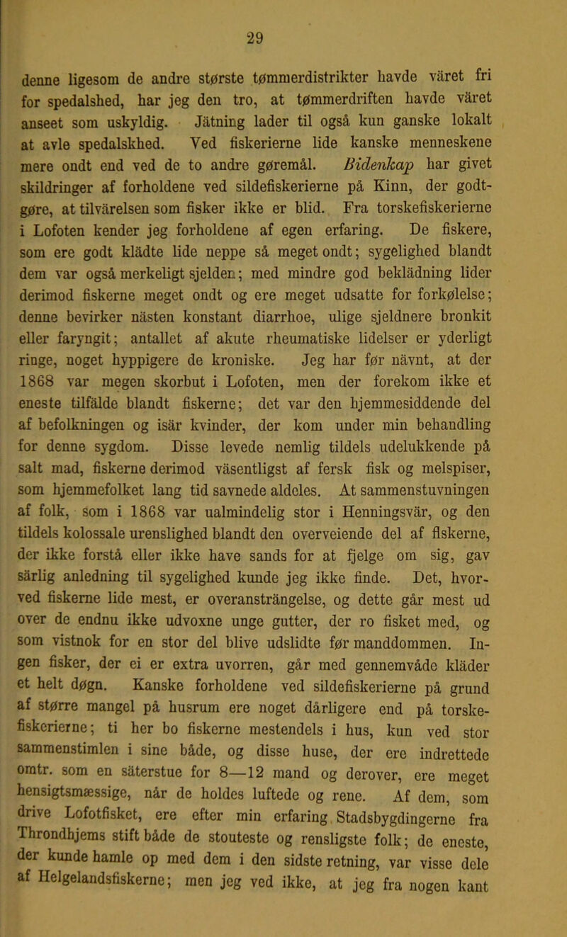 denne ligesom de andre største tømmerdistrikter havde varet fri for spedalshed, har jeg den tro, at tømmerdriften havde varet anseet som uskyldig. Jatning lader til også kun ganske lokalt at avle spedalskhed. Ved fiskerierne lide kanske menneskene mere ondt end ved de to andre gøremål. Bidenhap har givet skildringer af forholdene ved sildefiskerierne på Kinn, der godt- gøre, at tilvårelsen som fisker ikke er blid. Fra torskefiskerierne i Lofoten kender jeg forholdene af egen erfaring. De fiskere, som ere godt kladte lide neppe så meget ondt; sygelighed blandt dem var også merkeligt sjelden; med mindre god beklådning lider derimod fiskerne meget ondt og ere meget udsatte for forkølelse; denne bevirker nåsten konstant diarrhoe, ulige sjeldnere bronkit eller faryngit; antallet af akute rheumatiske lidelser er yderligt ringe, noget hyppigere de kroniske. Jeg har før nåvnt, at der 1868 var megen skorbut i Lofoten, men der forekom ikke et eneste tilfalde blandt fiskerne; det var den bjemmesiddende del af befolkningen og isår kvinder, der kom under min behandling for denne sygdom. Disse levede nemlig tildels udelukkende på salt mad, fiskerne derimod våsentligst af fersk fisk og melspiser, som hjemmefolket lang tid savnede aldeles. At sammenstuvningen af folk, som i 1868 var ualmindelig stor i Henningsvår, og den tildels kolossale urenslighed blandt den overveiende del af fiskerne, der ikke forstå eller ikke have sands for at fjelge om sig, gav sårlig anledning til sygelighed kunde jeg ikke finde. Det, hvor- ved fiskerne lide mest, er overanstrångelse, og dette går mest ud over de endnu ikke udvoxne unge gutter, der ro fisket med, og som vistnok for en stor del blive udslidte før manddommen. In- gen fisker, der ei er extra uvorren, går med gennemvåde klåder et helt døgn. Kanske forholdene ved sildefiskerierne på grund af større mangel på husrum ere noget dårligere end på torske- fiskerierne; ti her bo fiskerne mestendels i hus, kun ved stor sammenstimlen i sine både, og disse huse, der ere indrettede oratr. som en såterstue for 8—12 mand og derover, ere meget hensigtsmæssige, når de holdes luftede og rene. Af dem, som drive Lofotfisket, ere efter min erfaring Stadsbygdingerne fra Throndhjems stift både de stouteste og rensligste folk; de eneste, der kunde hamle op med dem i den sidste retning, var visse dele af Helgelandsfiskerne; men jeg ved ikke, at jeg fra nogen kant