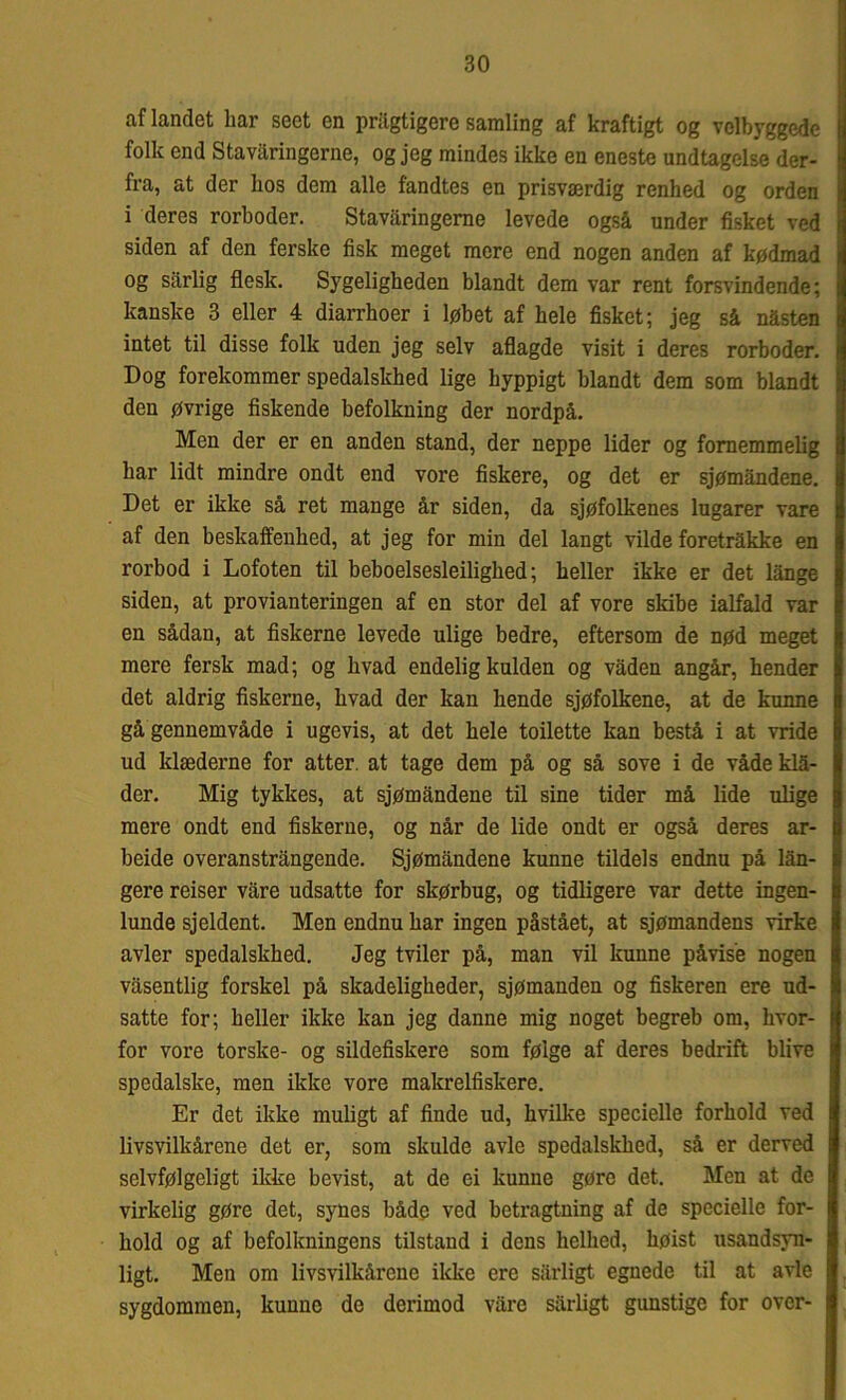 af landet bar seet en priigtigere samling af kraftigt og velbyggede folk end Stavaringerne, og jeg mindes ikke en eneste undtagelse der- fra, at der lios dem alle fandtes en prisværdig renhed og orden i deres rorboder. Stavaringerne levede også under fisket ved siden af den ferske fisk meget mere end nogen anden af kødmad og sårlig flesk. Sygeligheden blandt dem var rent forsvindende; kanske 3 eller 4 diarrhoer i løbet af hele fisket; jeg så nåsten intet til disse folk uden jeg selv aflagde visit i deres rorboder. Dog forekommer spedalskhed lige hyppigt blandt dem som blandt den øvrige fiskende befolkning der nordpå. Men der er en anden stand, der neppe lider og fornemmelig har lidt mindre ondt end vore fiskere, og det er sjømåndene. Det er ikke så ret mange år siden, da sjøfolkenes lugarer vare af den beskaffenhed, at jeg for min del langt vilde foretrakke en rorbod i Lofoten til beboelsesleilighed; heller ikke er det lange siden, at provianteringen af en stor del af vore skibe ialfald var en sådan, at fiskerne levede ulige bedre, eftersom de nød meget mere fersk mad; og hvad endelig kulden og vaden angår, hender det aldrig fiskerne, hvad der kan hende sjøfolkene, at de kunne gå gennemvåde i ugevis, at det hele toilette kan bestå i at vride ud klæderne for atter, at tage dem på og så sove i de våde klå- der. Mig tykkes, at sjømåndene til sine tider må lide ulige mere ondt end fiskerne, og når de lide ondt er også deres ar- beide overanstrångende. Sjømåndene kunne tildels endnu på lån- gere reiser våre udsatte for skørbug, og tidligere var dette ingen- lunde sjeldent. Men endnu har ingen påstået, at sjømandens virke avler spedalskhed. Jeg tviler på, man vil kunne påvise nogen våsentlig forskel på skadeligheder, sjømanden og fiskeren ere ud- satte for; heller ikke kan jeg danne mig noget begreb om, hvor- for vore torske- og sildefiskere som følge af deres bedrift blive spedalske, men ikke vore makrelfiskere. Er det ikke muligt af finde ud, hvilke specielle forhold ved livsvilkårene det er, som skulde avle spedalskhed, så er derved selvfølgeligt ikke bevist, at de ei kunne gøre det. Men at de virkelig gøre det, synes både ved betragtning af de specielle for- hold og af befolkningens tilstand i dens helhed, høist usandsyn- ligt. Men om livsvilkårene ikke ere sårligt egnede til at avle sygdommen, kunno de derimod vare sårligt gunstige for over-