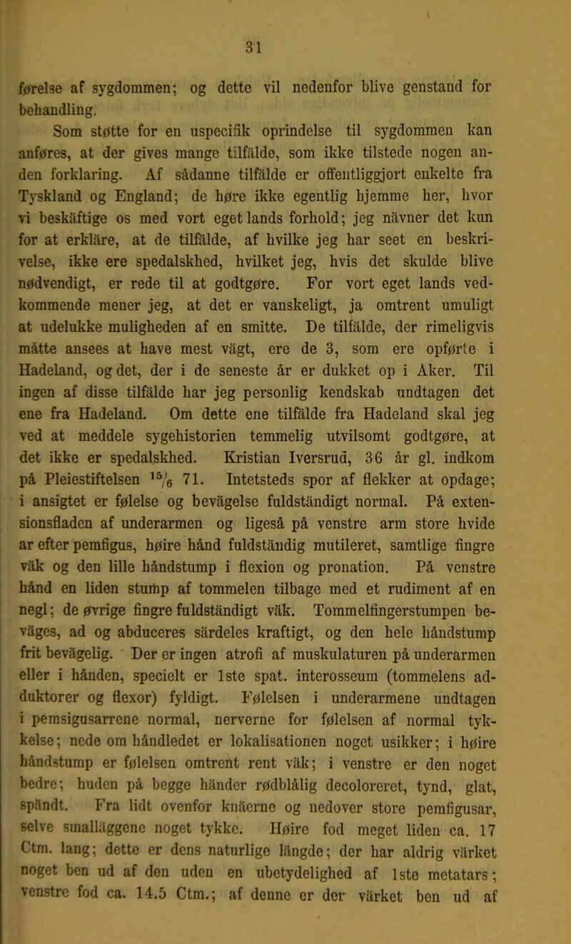 behandling. Som støtte for en uspecifik oprindelse til sygdommen kan anføres, at der gives mange tilfalde, som ikke tilstede nogen an- den forklaring. Af sådanne tilfalde er offentliggjort enkelte fra Tyskland og England; de høre ikke egentlig hjemme her, hvor vi beskaftige os med vort eget lands forhold; jeg navner det kun for at erklare, at de tilfalde, af hvilke jeg har seet en beskri- velse, ikke ere spedalskhed, hvilket jeg, hvis det skulde blive nødvendigt, er rede til at godtgøre. For vort eget lands ved- kommende mener jeg, at det er vanskeligt, ja omtrent umuligt at udelukke muligheden af en smitte. De tilfalde, der rimeligvis måtte ansees at have mest vagt, ere de 3, som ere opførte i Hadeland, og det, der i de seneste år er dukket op i Aker. Til ingen af disse tilfalde har jeg personlig kendskab undtagen det ene fra Hadeland. Om dette ene tilfalde fra Hadeland skal jeg ved at meddele sygehistorien temmelig utvilsomt godtgøre, at det ikke er spedalskhed. Kristian Iversrud, 36 år gi. indkom på Pleiestiftelsen ,5/6 71. Intetsteds spor af flekker at opdage; i ansigtet er følelse og bevågelse fuldståndigt normal. På exten- sionsfladen af underarmen og ligeså på venstre arm store hvide ar efter pemfigus, høire hånd fuldståndig mutileret, samtlige fingre våk og den lille håndstump i flcxion og pronation. På venstre hånd en liden stump af tommelen tilbage med et rudiment af en negl; de øvrige fingre fuldståndigt våk. Tommelfingerstumpen be- vages, ad og abduceres sårdeles kraftigt, og den hele håndstump frit bevågelig. Der er ingen atrofi af muskulaturen på underarmen eller i hånden, specielt er 1ste spat. interosseum (tommelens ad- duktorer og flexor) fyldigt. Følelsen i underarmene undtagen i pemsigusarrene normal, nerverne for følelsen af normal tyk- kelse ; nede om håndledet er lokalisationen noget usikker; i høire håndstump er følelsen omtrent rent våk; i venstre er den noget bedre; huden på begge håndcr rødblålig decoloreret, tynd, glat, spandt. Fra lidt ovenfor knåcrnc og nedover store pemfigusar, selve smallåggene noget tykke. Høire fod meget liden ca. 17 Ctm. lang; dette er dens naturlige långde; der har aldrig vårket noget ben ud af den uden en ubetydelighed af Isto metatars; venstre fod ca. 14.5 Ctm.; af denne er der vårket ben ud af