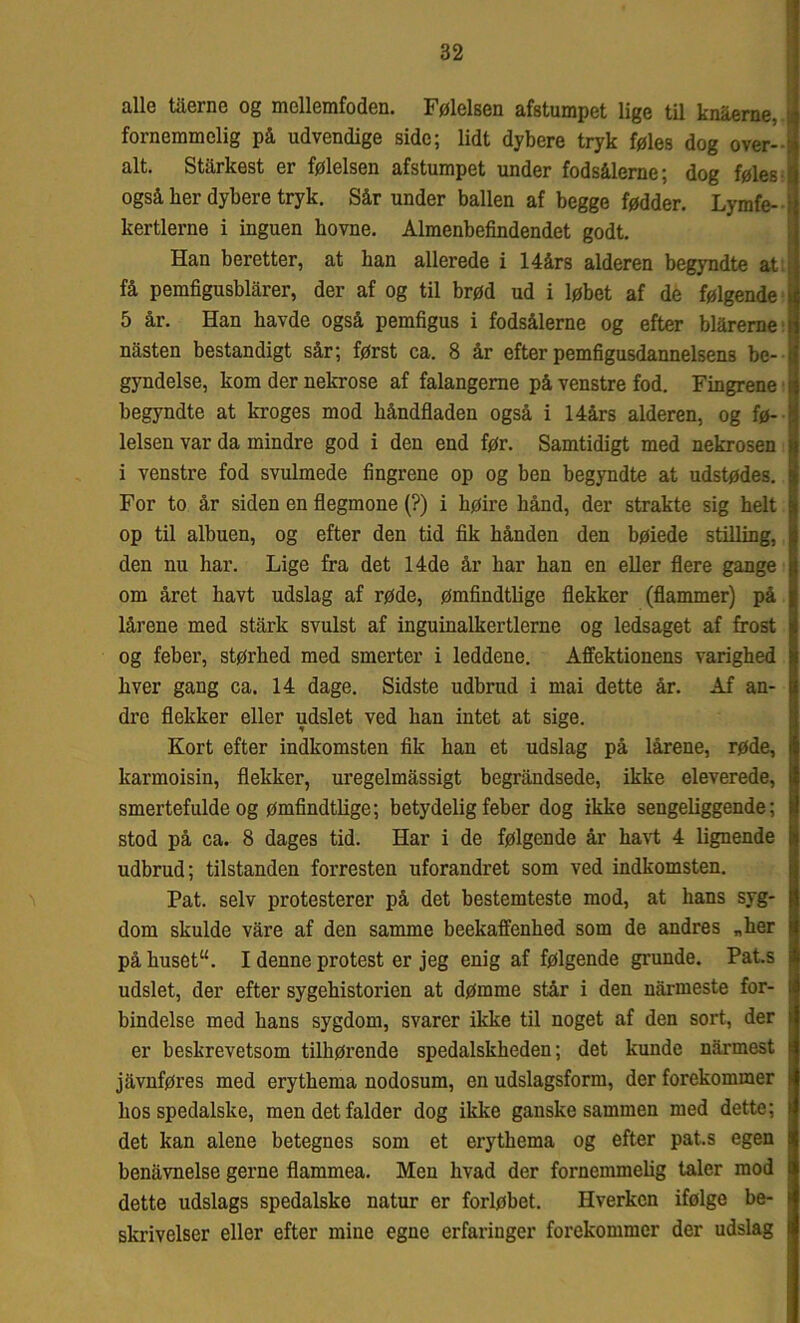 alle tåerno og mcllemfoden. Følelsen afstumpet lige til knaerne, fornemmelig på udvendige side; lidt dybere tryk føles dog over- alt. Stårkest er følelsen afstumpet under fodsålerne; dog føles også her dybere tryk. Sår under ballen af begge fødder. Lymfe- kertlerne i inguen hovne. Almenbefindendet godt. Han beretter, at han allerede i 14års alderen begyndte at få pemfigusblårer, der af og til brød ud i løbet af de følgende 5 år. Han havde også pemfigus i fodsålerne og efter blårerne nåsten bestandigt sår; først ca. 8 år efter pemfigusdannelsens be- gyndelse, kom der nekrose af falangerne på venstre fod. Fingrene begyndte at kroges mod håndfladen også i Hårs alderen, og fø- lelsen var da mindre god i den end før. Samtidigt med nekrosen i venstre fod svulmede fingrene op og ben begyndte at udstødes. For to år siden en flegmone (?) i høire hånd, der strakte sig helt op til albuen, og efter den tid fik hånden den bøiede stilling, den nu har. Lige fra det 14de år har han en eller flere gange om året havt udslag af røde, ømfindtlige flekker (flammer) på lårene med stårk svulst af inguinalkertlerne og ledsaget af frost og feber, størhed med smerter i leddene. Affektionens varighed hver gang ca. 14 dage. Sidste udbrud i mai dette år. Af an- dre flekker eller udslet ved han intet at sige. Kort efter indkomsten fik han et udslag på lårene, røde, karmoisin, flekker, uregelmåssigt begråndsede, ikke eleverede, smertefulde og ømfindtlige; betydelig feber dog ikke sengeliggende; stod på ca. 8 dages tid. Har i de følgende år havt 4 lignende udbrud; tilstanden forresten uforandret som ved indkomsten. Pat. selv protesterer på det bestemteste mod, at hans syg- dom skulde våre af den samme beekaffenhed som de andres „her på huset“. I denne protest er jeg enig af følgende grunde. Pats udslet, der efter sygehistorien at dømme står i den nårmeste for- bindelse med hans sygdom, svarer ikke til noget af den sort, der er beskrevetsom tilhørende spedalskheden; det kunde nårmest jåvnføres med erythema nodosum, en udslagsform, der forekommer hos spedalske, men det falder dog ikke ganske sammen med dette; det kan alene betegnes som et erythema og efter pat.s egen benåvnelse gerne flammea. Men hvad der fornemmelig taler mod dette udslags spedalske natur er forløbet. Hverken ifølge be- skrivelser eller efter mine egne erfaringer forekommer der udslag