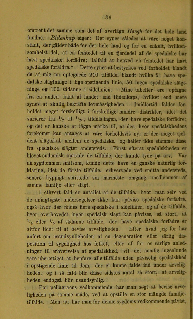 omtrent det samme som det af overlage Høegh for det hele land fundne. Bidenkap siger: Det synes således at våre noget kon- stant, der gålder både for det hele land og for en enkelt, hvilken- somhelst del, at en femtedel til en fjerdedel af de spedalske har havt spedalske forfadre; ialfald at henved en femtedel har havt spedalske foraldre. “ Dette synes at bestyrkes ved forholdet blandt de af mig nu optegnede 210 tilfalde, blandt hvilke 51 have spe- dalske slågtninge i lige opstigende linie, 50 ingen spedalske slågt- ninge og 109 sådanne i sidelinien. Mine tabeller ere optagne fra en anden kant af landet end Bidenkaps, hvilket end mere synes at skullø. bekrafte lovmåssigheden. Imidlertid falder for- holdet meget forskelligt i forskellige mindre distrikter, idet det varierer fra V2 til V20, tildels ingen, der have spedalske forfadre; og det er kanske at lagge mårke til, at der, hvor spedalskhedens forekomst kan antages at våre forholdsvis ny, er der meget sjel- dent slagtskab mellem de spedalske, og heller ikke stamme disse fra spedalske slagter andetsteds. Forst efterat spedalskheden er blevet endemisk optråde de tilfalde, der kunde tyde på arv. Var nu sygdommen smitsom, kunde dette have en ganske naturlig for- klaring, idet de forste tilfalde, erhvervede ved smitte andetsteds, senere hyppigt smittede sin narmeste omgang, medlemmer af samme familje eller slagt. I ethvert fald er antallet af de tilfalde, hvor man selv ved de nøiagtigste undersøgelser ikke kan påvise spedalske forfadre, også hvor der findes flere spedalske i sidelinier, og af de tilfalde, hvor overhovedet ingen spedalsk slagt kan påvises, så stort, at V4 eller '/5 af sådanne tilfalde, der have spedalske forfadre er altfor lidet til at bevise arveligheden. Efter hvad jeg for har anfort om usandsynligheden af en degeneration eller sårlig dis- position til sygelighed hos folket, eller af for os sårlige anled- ninger til erhvervelse af spedalskhed, vil det nemlig ingenlunde vare uberettiget at henføre alle tilfalde uden påviselig spedalskhed i opstigende linie til dem, der oi kunne falde ind under arvelig- heden, og i så fald biir disse sidstes antal så stort, at arvelig- heden endogså biir usandsynlig. For pellagrasns vedkommende har man søgt at bevise arve- ligheden på samme måde, ved at opstille en stor mångde familje- tilfålde. Men nu har man for deune sygdoms vedkommende påvist.