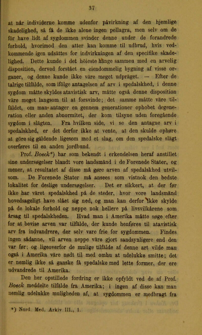 at uår individerne komme udenfor påvirkning af den hjemlige skadelighed, så få de ikke alene ingen pellagra, men selv om de tør have lidt af sygdommen svinder denne under de forandrede forhold, hvorimod den atter kan komme til udbrud, hvis ved- kommende igen udsattes for indvirkningen af den specifike skade- lighed. Dette kunde i det kbieste hånge sammeu med en arvelig disposition, derved forstået en eiendommelig bygning af visse or- ganer, og denne kunde ikke vare meget udpraget. — Efter de talrige tilfalde, som ifolge antagelsen af arv i spedalskhed, i denne sygdom måtte skyldes atavistisk arv, måtte også denne disposition våre meget langsom til at forsvinde; det samme måtte våre til- faldet, om man- antager en gennem generationer ophobet degene- ration eller anden abnormitet, der kom tilsyne uden foregående sygdom i slågten. Fra hvilken side, vi se den antagne arv i spedalskhed, er det derfor ikke at vente, at den skulde ophøre at gore sig gåldende ligesom med et slag, om den spedalske slagt overføres til en anden jordbund. Prof. Boeck*) har som bekendt i erkendelsen heraf anstillet sine undersøgelser blandt vore landsmand i de Forenede Stater, og mener, at resultatet af disse må gøre arven af spedalskhed utvil- som. De Forenede Stater må ansees som vistnok den bedste lokalitet for deslige undersøgelser. Det er sikkert, at der før ikke har våret spedalskhed på de steder, hvor vore landsmånd hovedsageligt have slået sig ned, og man kan derfor'ikke skylde på de lokale forhold og neppe nok hellere på livsvilkårene som årsag til spedalskheden. Hvad man i Amerika måtte søge efter for at bevise arven var tilfålde, der kunde henføres til atavistisk arv fra indvandrere, der selv vare frie for sygdommen. Findes ingen sådanne, vil arven neppe våre gjort sandsynligere end den var før; og ligeoverfor de mulige tilfålde af denne art vilde man også i Amerika våre nødt til med omhu at udelukke smitte; det er nemlig ikke så ganske få spedalske med lette former, der ere udvandrede til Amerika. Den her opstillede fordring er ikke opfyldt ved de af Prof. Boeck meddelte tilfålde fra Amerika; i ingen af disse kan man nemlig udelukke muligheden af, at sygdommen er medbragt fra *) Nord. Med. Arkiv III., 1.