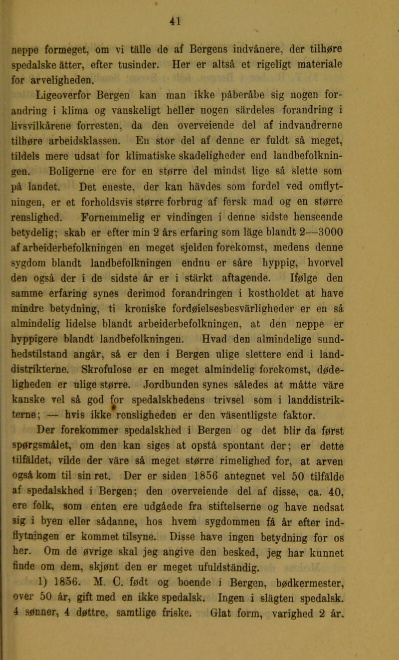 neppe formeget, om vi tålle de af Borgens indvånere, der tilhøre spedalske atter, efter tusinder. Her er altså et rigeligt materiale for arveligheden. Ligeoverfor Bergen kan man ikke påberåbe sig nogen for- andring i klima og vanskeligt heller nogen sårdeles forandring i livsvilkårene forresten, da den overveiende del af indvandrerne tilhøre arbeidsklassen. En stor del af denne er fuldt så meget, tildels mere udsat for klimatiske skadeligheder end landbefolknin- gen. Boligerne ere for en større del mindst lige så slette som på landet. Det eneste, der kan håvdes som fordel ved omflyt- ningen, er et forholdsvis større forbrug af fersk mad og en større renslighed. Fornemmelig er vindingen i denne sidste henseende betydelig: skab er efter min 2 års erfaring som lage blandt 2—3000 af arbeiderbefolkningen en meget sjelden forekomst, medens denne sygdom blandt landbefolkningen endnu er såre hyppig, hvorvel den også der i de sidste år er i stårkt aftagende. Ifølge den samme erfaring synes derimod forandringen i kostholdet at have mindre betydning, ti kroniske fordøielsesbesvårligheder er en så almindelig lidelse blandt arbeiderbefolkningen, at den neppe er hyppigere blandt landbefolkningen. Hvad den almindelige sund- hedstilstand angår, så er den i Bergen ulige siettere end i land- distrikterne. Skrofulose er en meget almindelig forekomst, døde- ligheden er ulige større. Jordbunden synes således at måtte våre kanske vel så god for spedalskhedens trivsel som i landdistrik- terne; — hvis ikke rensligheden er den våsentligste faktor. Der forekommer spedalskhed i Bergen og det biir da først spørgsmålet, om den kan siges at opstå spontant der; er dette tilfaldet, vilde der våre så meget større rimelighed for, at arven også kom til sin ret. Der er siden 1856 antegnet vel 50 tilfalde af spedalskhed i Bergen; den overveiende del af disse, ca. 40, ere folk, som enten ere udgåede fra stifteiserne og have nedsat sig i byen eller sådanne, hos hvem sygdommen få år efter ind- flytningen er kommet tilsyne. Disse have ingen betydning for os her. Om de øvrige skal jeg angive den besked, jeg har kunnet finde om dem, skjønt den er meget ufuldståndig. 1) 1856. M. C. født og boende i Bergen, bødkermester, over 50 år, gift med en ikke spedalsk. Ingen i slagten spedalsk. 4 sønner, 4 døttre, samtlige friske. Glat form, varighed 2 år.