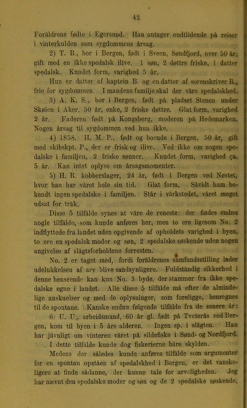 Foraldrene fødte i Egersund. Han antager ondtlidende på reiser 1 vinterkulden som sygdommens årsag. 2) T. 13., bor i Bergen, født i Sveen, Søndfjord, over 50 år, gift med en ikke spedalsk ilive. 1 søn, 2 døttre friske, 1 datter spedalsk. Knudet form, varighed 5 år. Hun er datter af kaptein B. og en datter af sorenskriver R., frie for sygdommen. I mandens familje skal der våre spedalskhed. 3) Å. K. S., bor i Bergen, født på pladset Stenen under Skøien i Aker, 50 år, enke, 2 friske døttre. Glat form, varighed 2 år. Faderen født på Kongsberg, moderen på Hedemarken. Nogen årsag til sygdommen ved bun ikke. 4) 1858. H. M. P., født og boende i Bergen, 50 år, gift med skibskpt. P., der er frisk og ilive. Yed ikke om nogen spe- dalske i familjen, 2 friske sønner. Knudet form, varighed ?a. 5 år. Kan intet oplyse om årsagsmomenter. 5) H. R. kobberslager, 24 år, født i Bergen ved Nøstet, hvor han bar varet hele sin tid. Glat form. Såvidt ham be- kendt ingen spedalske i familjen. Står i varkstedet, våret meget udsat for trak. Disse 5 tilfalde synes at vare de reneste: der tindes endnu nogle tilfalde, som kunde anføres her, men to ere ligesom No. 2 indflyttede fra landet uden opgivende af opholdets varighed i byen, to ere en spedalsk moder og søn, 2 spedalske søskende uden nogen angivelse af slågtsforholdene forresten. No. 2 er taget med, fordi foraldrenes samfundsstilling lader udelukkelsen af arv blive sandsynligere. Fuldståndig sikkerhed i denne henseende kan kun No. 3 byde. der stammer fra ikke spe- dalske egne i landet. Alle disse 5 tilfalde må efter de alminde- lige anskuelser og med de oplysninger, som foreligge, henregnes til de spontane. Kanske endnu følgende tilfalde fra de senere år: 6) U. U., arbeidsmand, 60 år gi. født på Tveterås ved Ber- gen, kom til byen i 5 års alderen. Ingen sp. i slågten. Han har jåvnligt om vinteren våret på sildefiske i Sønd- og Nordfjord. . I dette tilfalde kunde dog fiskerierne båre skylden. Medens der således kunde anføres tilfalde som argumenter for en spontan opståen af spedalskhed i Bergen, er det vanske- ligere at finde sådanne, der kunne tale for arveligheden. Jeg har nævnt den spedalske moder og søn og de 2 spedalske søskende.
