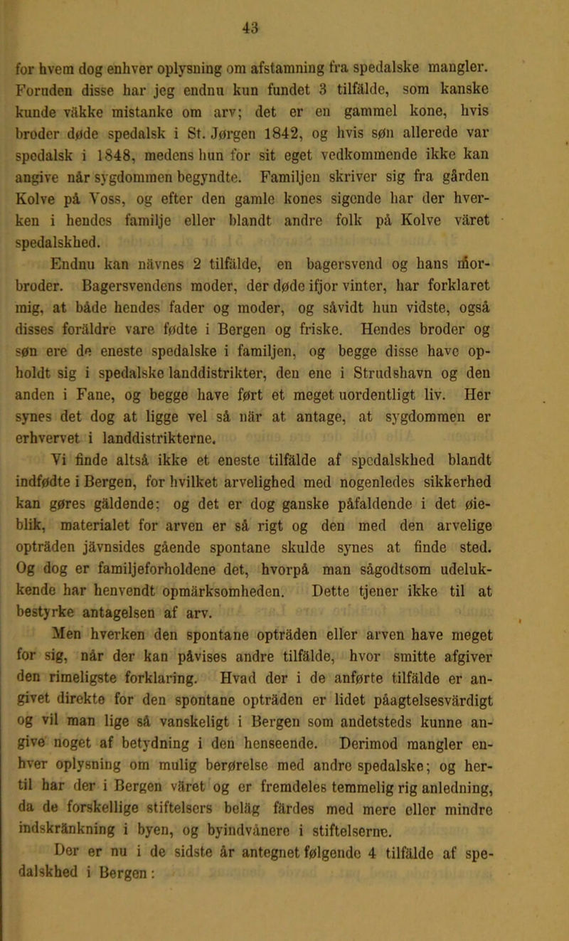 for hvem dog enhver oplysning om afstamning fra spedalske mangler. Foruden disse har jeg endnu kun fundet 3 tilfalde, som kanske kunde våkke mistanke om arv; det er en gammel kone, hvis broder døde spedalsk i St. Jørgen 1842, og hvis søn allerede var spedalsk i 1848, medens hun for sit eget vedkommende ikke kan angive når sygdommen begyndte. Familjen skriver sig fra gården Kolve på Yoss, og efter den gamle kones sigende liar der hver- ken i hendes familje eller blandt andre folk på Kolve våret spedalskhed. Endnu kan navnes 2 tilfalde, en bagersvend og hans mor- broder. Bagersvendens moder, der døde ifjor vinter, har forklaret mig, at både hendes fader og moder, og såvidt hun vidste, også disses foraldre vare fødte i Bergen og friske. Hendes broder og søn ere de eneste spedalske i familjen, og begge disse have op- holdt sig i spedalske landdistrikter, den ene i Strudshavn og den anden i Fane, og begge have ført et meget uordentligt liv. Her synes det dog at ligge vel så når at antage, at sygdommen er erhvervet i landdistrikterne. Vi finde altså ikke et eneste tilfalde af spedalskhed blandt indfødte i Bergen, for hvilket arvelighed med nogenledes sikkerhed kan gøres gåldende: og det er dog ganske påfaldende i det øie- blik, materialet for arven er så rigt og den med den arvelige optråden jåvnsides gående spontane skulde synes at finde sted. Og dog er familjeforholdene det, hvorpå man sågodtsom udeluk- kende har henvendt opmårksomheden. Dette tjener ikke til at bestyrke antagelsen af arv. Men hverken den spontane optråden eller arven have meget for sig, når der kan påvises andre tilfalde, hvor smitte afgiver den rimeligste forklaring. Hvad der i de anførte tilfalde er an- givet direkte for den spontane optråden er lidet påagtelsesvårdigt og vil man lige så vanskeligt i Bergen som andetsteds kunne an- give noget af betydning i den henseende. Derimod mangler en- hver oplysning om mulig berørelse med andre spedalske; og her- til har der i Bergen våret og er fremdeles temmelig rig anledning, da de forskellige stifteisers belåg fårdes med mere eller mindre indskrånkning i byen, og byindvånere i stifteiserne. Der er nu i de sidste år antegnet følgende 4 tilfalde af spe- dalskhed i Bergen: