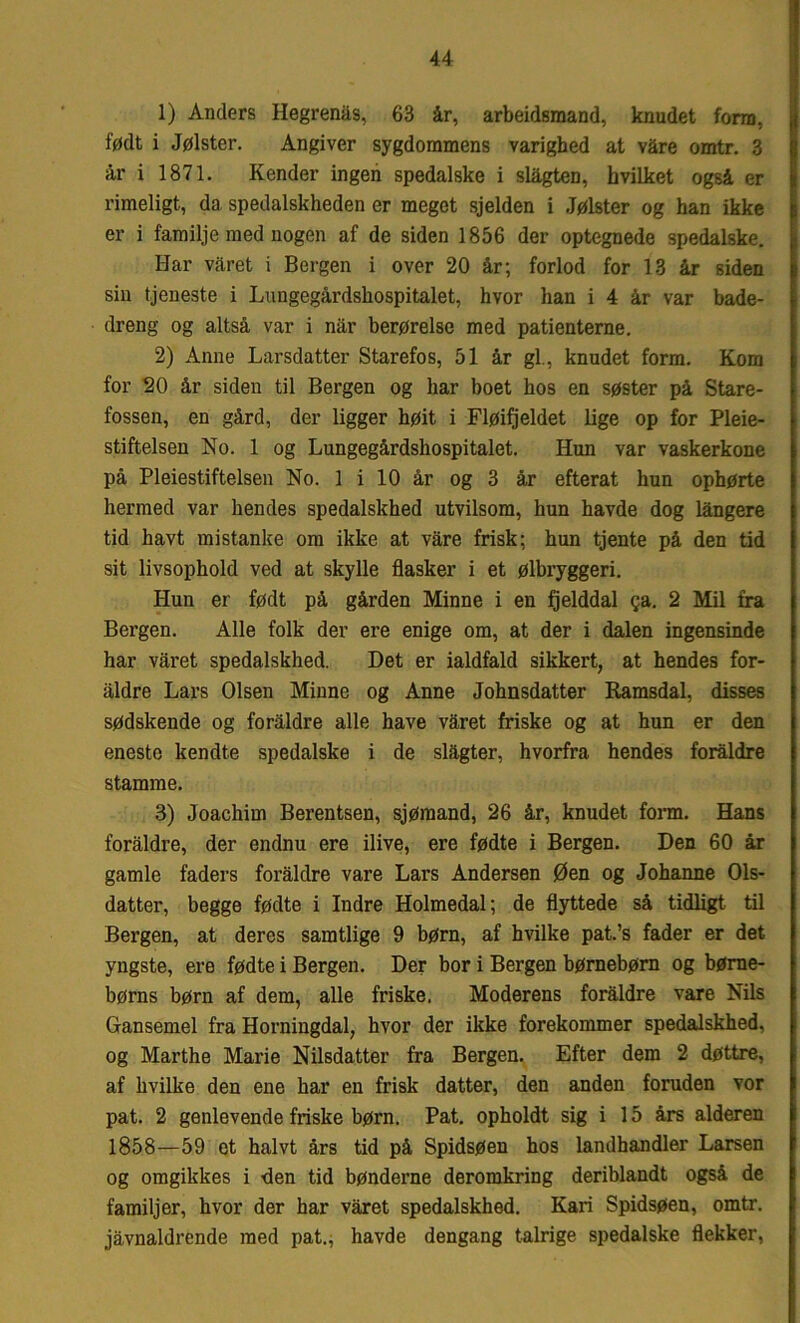 1) Anders Ilegrenås, 63 år, arbeidsmand, knudet form, født i Jølster. Angiver sygdommens varighed at våre omtr. 3 år i 1871. Kender ingen spedalske i slågten, hvilket også er rimeligt, da spedalskheden er meget sjelden i Jølster og han ikke er i familje med nogen af de siden 1856 der optegnede spedalske. Har våret i Bergen i over 20 år; forlod for 13 år siden sin tjeneste i Lungegårdshospitalet, hvor han i 4 år var bade- dreng og altså var i når berørelse med patienterne. 2) Anne Larsdatter Starefos, 51 år gi., knudet form. Kom for 20 år siden til Bergen og har boet hos en søster på Stare- fossen, en gård, der ligger høit i Fløifjeldet lige op for Pleie- stiftelsen No. 1 og Lungegårdshospitalet. Hun var vaskerkone på Pleiestiftelsen No. 1 i 10 år og 3 år efterat hun ophørte hermed var hendes spedalskhed utvilsom, hun havde dog långere tid havt mistanke om ikke at våre frisk; hun tjente på den tid sit livsophold ved at skylle flasker i et ølbryggeri. Hun er født på gården Minne i en fjelddal ga. 2 Mil fra Bergen. Alle folk der ere enige om, at der i dalen ingensinde har våret spedalskhed. Det er ialdfald sikkert, at hendes for- aldre Lars Olsen Minne og Anne Johnsdatter Ramsdal, disses sødskende og foraldre alle have våret friske og at hun er den eneste kendte spedalske i de slågter, hvorfra hendes foraldre stamme. 3) Joachim Berentsen, sjømand, 26 år, knudet form. Hans foråldre, der endnu ere ilive, ere fødte i Bergen. Den 60 år gamle faders foråldre vare Lars Andersen Øen og Johanne Ols- datter, begge fødte i Indre Holmedal; de flyttede så tidligt til Bergen, at deres samtlige 9 børn, af hvilke pat.’s fader er det yngste, ere fødte i Bergen. Der bor i Bergen børnebørn og børne- børns børn af dem, alle friske. Moderens foråldre vare Nils Gansemel fra Horningdal, hvor der ikke forekommer spedalskhed, og Marthe Marie Nilsdatter fra Bergen. Efter dem 2 døttre, af hvilke den ene har en frisk datter, den anden foruden vor pat. 2 genlevende friske børn. Pat. opholdt sig i 15 års alderen 1858—59 et halvt års tid på Spidsøen hos landhandler Larsen og omgikkes i den tid bønderne deromkring deriblandt også de familjer, hvor der har våret spedalskhed. Kari Spidsøen, omtr. jåvnaldrende med pat., havde dengang talrige spedalske flekker,