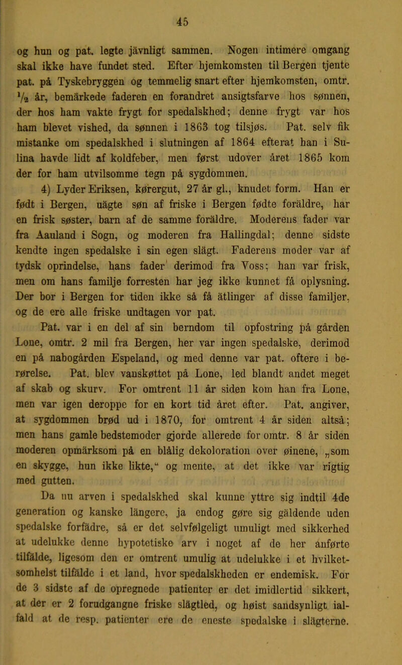 og hun og pat. legte jåvnligt sammen. Nogen intimere omgang skal ikke have fundet sted. Efter hjemkomsten til Bergen tjente pat. på Tyskebryggen og temmelig snart efter hjemkomsten, omtr. 7a år, bemarkede faderen en forandret ansigtsfarve hos sønnen, der hos ham vakte frygt for spedalskhed; denne frygt var hos ham blevet vished, da sønnen i 1863 tog tilsjøs. Pat. selv fik mistanke om spedalskhed i slutningen af 1864 efterat han i Su- lina havde lidt af koldfeber, men først udover året 1865 kom der for ham utvilsomme tegn på sygdommen. 4) Lyder Eriksen, kørergut, 27 år gi., knudet form. Han er født i Bergen, uågte søn af friske i Bergen fødte foraldre, har en frisk søster, barn af de samme foraldre. Moderens fader var fra Aauland i Sogn, og moderen fra Hallingdal; denne sidste kendte ingen spedalske i sin egen slagt. Faderens moder var af tydsk oprindelse, hans fader derimod fra Voss; han var frisk, men om hans familje forresten har jeg ikke kunnet få oplysning. Der bor i Bergen for tiden ikke så få åtlinger af disse familjer, og de ere alle friske undtagen vor pat. Pat. var i en del af sin berndom til opfostring på gården Lone, omtr. 2 mil fra Bergen, her var ingen spedalske, derimod en på nabogården Espeland, og med denne var pat. oftere i be- rørelse. Pat. blev vanskøttet på Lone, led blandt andet meget af skab og skurv. For omtrent 11 år siden kom han fra Lone, men var igen deroppe for en kort tid året efter. Pat. angiver, at sygdommen brød ud i 1870, for omtrent 4 år siden altså; men hans gamle bedstemoder gjorde allerede for omtr. 8 år siden moderen opmårksora på en blålig dekoloration over øinene, „som en skygge, hun ikke likte, “ og mente, at det ikke var rigtig med gutten. Da nu arven i spedalskhed skal kunne yttre sig indtil 4de generation og kanske långcre, ja endog gøre sig gåldende uden spedalske forfadre, så er det selvfølgeligt umuligt med sikkerhed at udelukke denne hypotetiske arv i noget af de her anførte tilfalde, ligesom den er omtrent umulig at udelukke i et hvilket- somhelst tilfalde i et land, hvor spedalskheden er endemisk. For de 3 sidste af de opregnede patienter er det imidlertid sikkert, at der er 2 forudgangne friske slågtled, og høist sandsynligt ial- fald at de resp. patienter ere de eneste spedalske i slagterne.