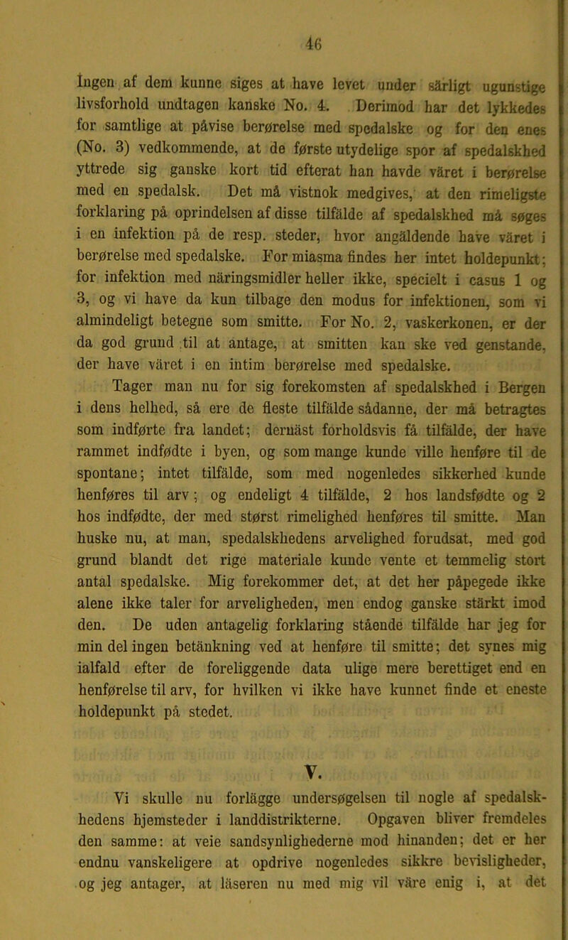 Ingen af dem kunne siges at have levet under sarligt ugunstige livsforhold undtagen kanske No. 4. Derimod har det lykkedes for samtlige at påvise berørelse med spedalske og for den enes (No. 3) vedkommende, at de første utydelige spor af spedalskhed yttrede sig ganske kort tid efterat han havde våret i berørelse med en spedalsk. Det må vistnok medgives, at den rimeligste forklaring på oprindelsen af disse tilfalde af spedalskhed må søges i en infektion på de resp. steder, hvor angåldende have våret i berørelse med spedalske. For miasma findes her intet holdepunkt; for infektion med nåringsmidler heller ikke, specielt i casus 1 og 3, og vi have da kun tilbage den modus for infektionen, som vi almindeligt betegne som smitte. For No. 2, vaskerkonen, er der da god grund til at antage, at smitten kan ske ved genstande, der have våret i en intim berørelse med spedalske. Tager man nu for sig forekomsten af spedalskhed i Bergen i dens helhed, så ere de fleste tilfalde sådanne, der må betragtes som indførte fra landet; deruåst forholdsvis få tilfalde, der have rammet indfødte i byen, og som mange kunde ville henføre til de spontane; intet tilfalde, som med nogenledes sikkerhed kunde henføres til arv; og endeligt 4 tilfalde, 2 hos landsfødte og 2 hos indfødte, der med størst rimelighed henføres til smitte. Man huske nu, at man, spedalskhedens arvelighed forudsat, med god grund blandt det rige materiale kunde vente et temmelig stort antal spedalske. Mig forekommer det, at det her påpegede ikke alene ikke taler for arveligheden, men endog ganske stårkt imod den. De uden antagelig forklaring stående tilfalde har jeg for min del ingen betånkning ved at henføre til smitte; det synes mig ialfald efter de foreliggende data ulige mere berettiget end en henførelse til arv, for hvilken vi ikke have kunnet finde et eneste holdepunkt på stedet. V. Vi skulle nu forlågge undersøgelsen til nogle af spedalsk- hedens hjemsteder i landdistrikterne. Opgaven bliver fremdeles den samme: at veie sandsynlighederne mod hinanden; det er her endnu vanskeligere at opdrive nogenledes sikkre bevisligheder, og jeg antager, at laseren nu med mig vil våre enig i, at det