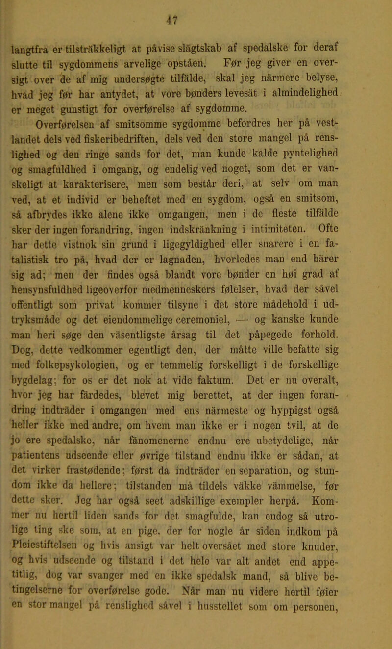 langtfra er tilstrækkeligt at påvise slågtskab af spedalske for deraf slutte til sygdommens arvelige opståen. Før jeg giver en over- sigt over de af mig undersøgte tilfalde, skal jeg narmere belyse, hvad jeg før har antydet, at vore bønders levesat i almindelighed er meget gunstigt for overførelse af sygdomme. Overførelsen af smitsomme sygdomme befordres her på vest- landet dels ved fiskeribedriften, dels ved den store mangel på rens- lighed og den ringe sands for det, man kunde kalde pyntelighed og smagfuldhed i omgang, og endelig ved noget, som det er van- skeligt at karakterisere, men som består deri, at selv om man ved, at et individ er beheftet med en sygdom, også en smitsom, så afbrydes ikke alene ikke omgangen, men i de fleste tilfalde sker der ingen forandring, ingen indskrånkning i intimiteten. Ofte har dette vistnok sin grund i ligegyldighed eller snarere i en fa- talistisk tro på, hvad der er lagnaden, hvorledes man end bårer sig ad; men der findes også blandt vore bønder en høi grad af hensynsfuldhed ligeoverfor medmenneskers følelser, hvad der såvel offentligt som privat kommer tilsyne i det store mådehold i ud- tryksmåde og det eiendommelige ceremoniel, •— og kanske kunde man heri søge den våsentligste årsag til det påpegede forhold. Dog, dette vedkommer egentligt den, der måtte ville befatte sig med folkepsykologien, og er temmelig forskelligt i de forskellige bygdelag; for os er det nok at vide faktum. Det er nu overalt, hvor jeg har fårdedes, blevet mig berettet, at der ingen foran- dring indtråder i omgangen med ens nårmestc og hyppigst også heller ikke med andre, om hvem man ikke er i nogen tvil, at de jo ere spedalske, når fånomeuerne endnu ere ubetydelige, når patientens udseende eller øvrige tilstand endnu ikke er sådan, at det virker frastødende; først da indtråder en separation, og stun- dom ikke da hellere; tilstanden må tildels våkke våmmelse, før dette sker. .Jeg har også seet adskillige exempler herpå. Kom- mer nu hertil liden sands for det smagfulde, kan endog så utro- lige ting ske som, at en pige. der for nogle år siden indkom på Pleiestiftclsen og hvis ansigt var helt oversået med store knuder, og hvis udseende og tilstand i det helo var alt andet end appe- titlig, dog var svanger med en ikke spedalsk mand, så blive be- tingelserne for overførelse gode. Når man nu videre hertil føier en stor mangel på renslighed såvel i husstollet som om personen,